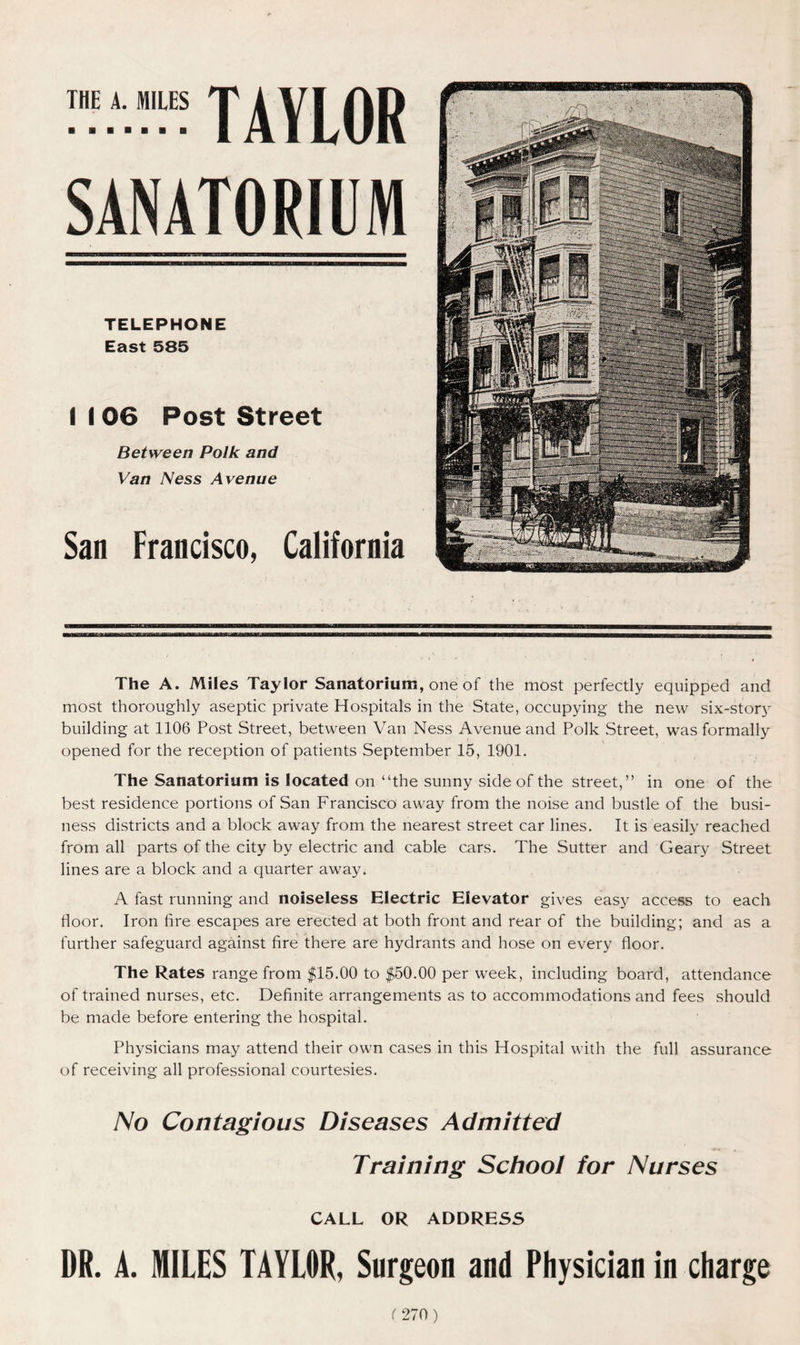 THE A. MILES TAVLOR TELEPHONE East 585 I I 06 Post Street Between Polk and Van Ness Avenue San Francisco, California The A. Miles Taylor Sanatorium, one of the most perfectly equipped and most thoroughly aseptic private Hospitals in the State, occupying the new six-story building at 1106 Post Street, between Van Ness Avenue and Polk Street, was formally opened for the reception of patients September 15, 1901. The Sanatorium is located on “the sunny side of the street,” in one of the best residence portions of San Francisco away from the noise and bustle of the busi- ness districts and a block away from the nearest street car lines. It is easily reached from all parts of the city by electric and cable cars. The Sutter and Geary Street lines are a block and a quarter away. A fast running and noiseless Electric Elevator gives easy access to each floor. Iron fire escapes are erected at both front and rear of the building; and as a further safeguard against fire there are hydrants and hose on every floor. The Rates range from $15.00 to $50.00 per week, including board, attendance of trained nurses, etc. Definite arrangements as to accommodations and fees should be made before entering the hospital. Physicians may attend their own cases in this Hospital with the full assurance of receiving all professional courtesies. No Contagious Diseases Admitted Training School for Nurses CALL OR ADDRESS DR. A. MILES TAYLOR, Surgeon and Physician in charge