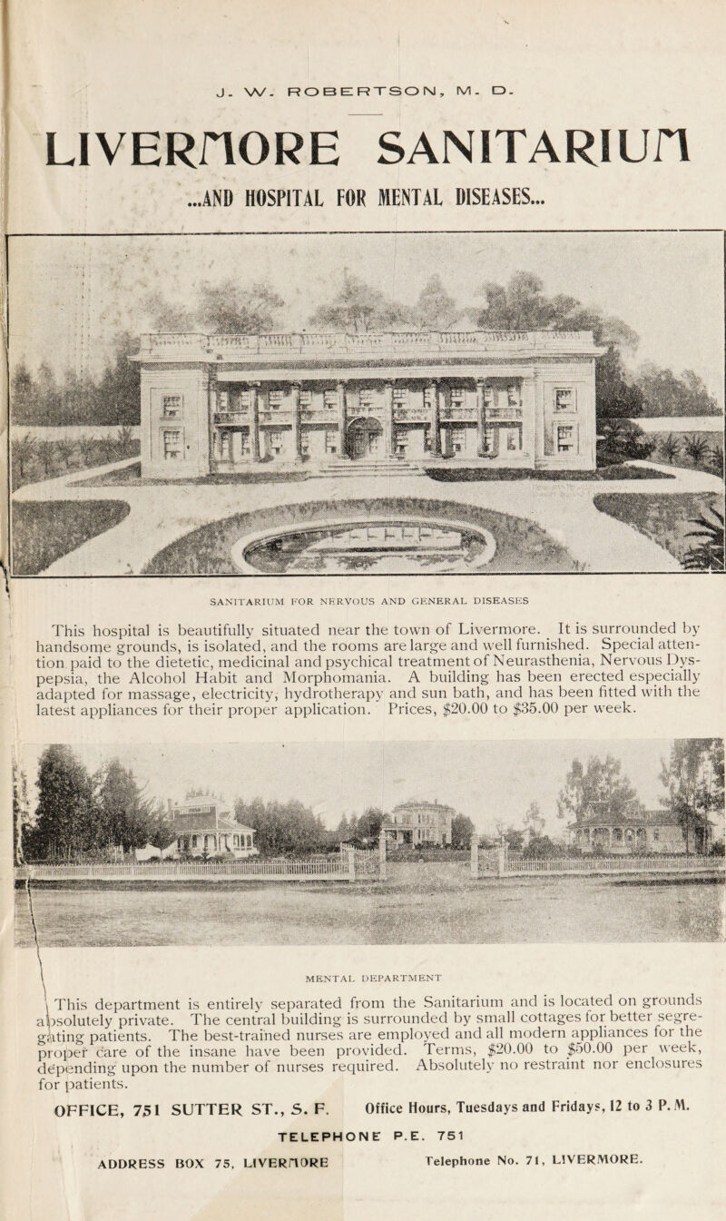 A,' &, 5 v>'.» SANITARIUM FOR NERVOUS AND GENERAL DISEASES This hospital is beautifully situated near the town of Livermore. It is surrounded by handsome grounds, is isolated, and the rooms are large and well furnished. Special atten- tion paid to the dietetic, medicinal and psychical treatment of Neurasthenia, Nervous Dys- pepsia, the Alcohol Habit and Morphomania. A building has been erected especially adapted for massage, electricity, hydrotherapy and sun bath, and has been fitted with the latest appliances for their proper application. Prices, $20.00 to $35.00 per week. \ MENTAL DEPARTMENT \ This department is entirely separated from the Sanitarium and is located on grounds absolutely private. The central building is surrounded by small cottages tor better segre- gating patients. The best-trained nurses are employed and all modern appliances for the proper care of the insane have been provided. Terms, $20.00 to $50.00 per week, depending upon the number of nurses required. Absolutely no restraint nor enclosures LIVERHORE SANITARlUn ...AND HOSPITAL FOR MENTAL DISEASES... for patients. OFFICE, 751 SUTTER ST., S. F. Office Hours, Tuesdays and Fridays, 12 to 3 P.M. TELEPHONE P.E. 751 ADDRESS BOX 75, LIVERHORE Telephone No. 71, LIVERMORE.