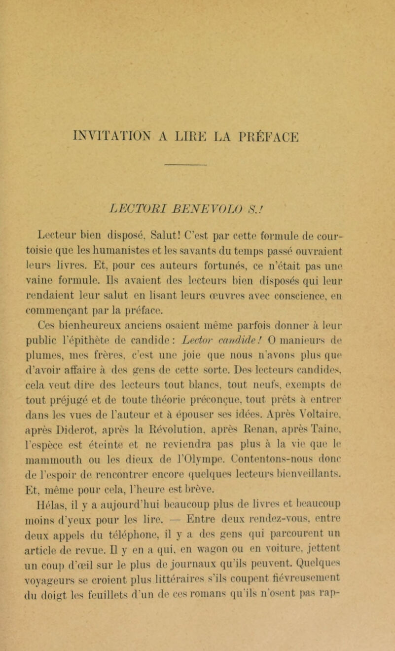 INVITATION A LIRE LA PRÉFACE LECTORI BENEVOLO S.! Lecteur bien disposé. Salut! C’est par cette formule de cour- toisie que les humanistes et les savants du temps passé ouvraient leurs livres. Et, pour ces auteurs fortunés, ce n’était pas une vaine formule. Us avaient des lecteurs bien disposés qui leur rendaient leur salut en lisant leurs œuvres avec conscience, en commençant par la préface. Ces bienheureux anciens osaient même parfois donner à leur public l'épithète de candide: Letior candide! O manieurs de plumes, mes frères, c’est une joie que nous n'avons plus que d’avoir affaire à des gens de cette sorte. Des lecteurs candides, cela veut dire des lecteurs tout blancs, tout neufs, exempts de tout préjugé et de toute théorie préconçue, tout prêts à entrer dans les vues de l’auteur et à épouser ses idées. Après Voltaire, après Diderot, après la Révolution, après Renan, après Taine, l’espèce est éteinte et ne reviendra pas plus à la vie que le mammouth ou les dieux de l’Olympe. Contentons-nous donc de l’espoir de rencontrer encore quelques lecteurs bienveillants. Et, même pour cela, l’heure est brève. Hélas, il y a aujourd’hui beaucoup plus de livres et beaucoup moins d’yeux pour les lire. — Entre deux rendez-vous, entre deux appels du téléphone, il y a des gens qui parcourent un article de revue. Il y en a qui. en wagon ou en voiture, jettent un coup d’œil sur le plus de journaux qu'ils peuvent. Quelques voyageurs se croient plus littéraires s’ils coupent fiévreusement du doigt les feuillets d'un de ces romans qu'ils n’osent pas rap-