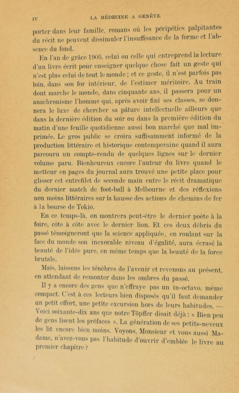 porter dans leur famille, romans où les péripéties palpitantes du récit ne peuvent dissimuler 1 insuffisance de la tonne et 1 ab- sence du fond. Km l’an de grâce 1905. celui ou celle qui entreprend la lecture d’un livre écrit pour enseigner quelque chose fait un geste qui n’est plus celui de tout le inonde; et ce geste, il n est parfois pas loin, dans son for intérieur, de l’estimer méritoire. Au train dont marche le monde, dans cinquante ans, il passera pour un anachronisme l’homme qui, après avoir fini ses classes, se don- nera le luxe de chercher sa pâture intellectuelle ailleurs que dans la dernière édition du soir ou dans la première édition du matin d’une feuille quotidienne aussi bon marché que mal im- primée. Le gros public se croira suffisamment informé de la production littéraire et historique contemporaine quand il aura parcouru un compte-rendu de quelques lignes sur le dernier volume paru. Bienheureux encore l’auteur du livre quand le metteur en pages du journal aura trouvé une petite place pour glisser cet entrefilet de seconde main entre le récit dramatique du dernier match de foot-ball à Melbourne et des réflexions non moins littéraires sur la hausse des actions de chemins de fer à la bourse de Tokio. En ce temps-là, on montrera peut-être le dernier poète à la foire, côte à côte avec le dernier lion. Et ces deux débris du passé témoigneront que la science appliquée, en roulant sur la face du monde son inexorable niveau d’égalité, aura écrasé la beauté de l’idée pure, en même temps que la beauté de la force brutale. Mais, laissons les ténèbres de l’avenir et revenons au présent, en attendant de remonter dans les ombres du passé. 11 y a encore des gens que n’effraye pas un in-octavo, même compact. C’est à ces lecteurs bien disposés qu’il faut demander un petit effort, une petite excursion hors de leurs habitudes. — \ oici soixante-dix ans que notre Tôpffer disait déjà : « Bien peu de gens lisent les préfaces ». La génération de ses petits-neveux les lit. encore bien moins. Voyons, Monsieur et vous aussi Ma- dame, n avez-vous pas 1 habitude d’ouvrir d’emblée le livre au premier chapitreV
