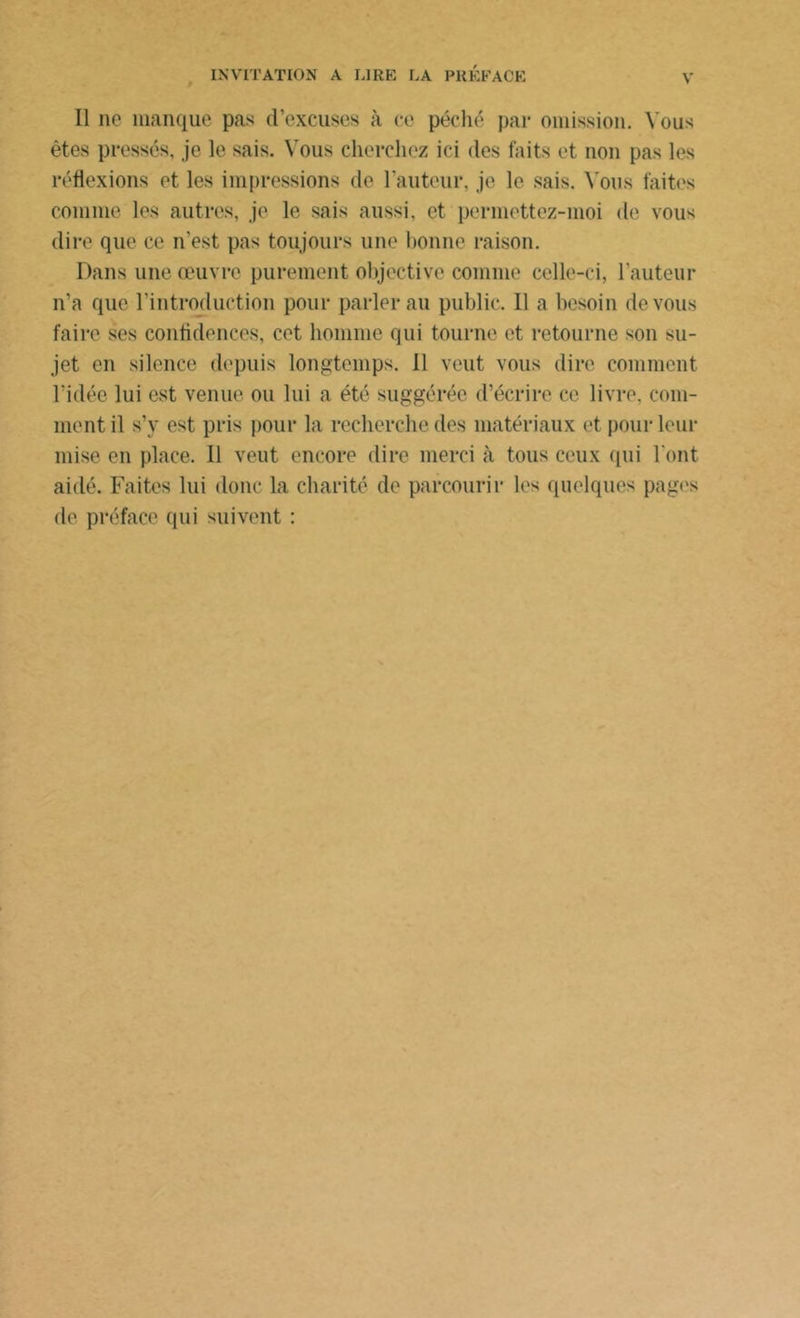 Il ne manque pas d’excuses à ce péché par omission. Vous êtes pressés, je le sais. Vous cherchez ici des faits et non pas les réflexions et les impressions de l’auteur, je le sais. Vous faites comme les autres, je le sais aussi, et permettez-moi de vous dire que ce n’est pas toujours une bonne raison. Dans une œuvre purement objective comme celle-ci, l’auteur n’a que l’introduction pour parler au public. 11 a besoin de vous faire ses confidences, cet homme qui tourne et retourne son su- jet en silence depuis longtemps. Il veut vous dire comment l’idée lui est venue ou lui a été suggérée d’écrire ce livre, com- ment il s’y est pris pour la recherche des matériaux et pour leur mise en place. 11 veut encore dire merci à tous ceux qui l'ont aidé. Faites lui donc la charité de parcourir les quelques pages de préface qui suivent :