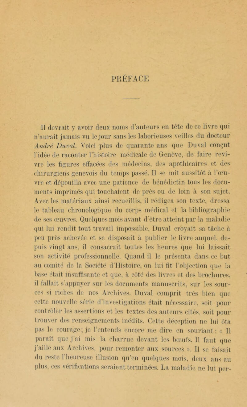PRÉFACE Il devrait y avoir deux noms d’auteurs en tête de ce livre qui n’aurait jamais vu le jour sans les laborieuses veilles du docteur André Duval. Voici plus de quarante ans que Duval conçut l'idée do raconter l’histoire médicale de Genève, de faire revi- vre les figures effacées des médecins, des apothicaires et des chirurgiens genevois du temps passé. 11 se mit aussitôt à l’œu- vre et dépouilla avec une patience de bénédictin tous les docu- ments imprimés qui touchaient de près ou de loin à son sujet. Avec les matériaux ainsi recueillis, il rédigea son texte, dressa le tableau chronologique du corps médical et la bibliographie de ses œuvres. Quelques mois avant d’être atteint par la maladie qui lui rendit tout travail impossible, Duval croyait sa tâche à peu près achevée et se disposait à publier le livre auquel, de- puis vingt ans. il consacrait toutes les heures (pie lui laissait son activité professionnelle. Quand il le présenta dans ce but au comité de la Société d’Histoire, on lui fit l’objection que la base était insuffisante et que, à côté des livres et des brochures, il fallait s’appuyer sur les documents manuscrits, sur les sour- ces si riches de nos Archives. Duval comprit très bien que cette nouvelle série d'investigations était nécessaire, soit pour contrôler les assertions et les textes des auteurs cités, soit pour trouver des renseignements inédits. Cette déception ne lui ôta pas le courage; je l’entends encore me dire en souriant: « Il paraît que j’ai mis la charrue devant les bœufs. 11 faut que j’aille aux Archives, pour remonter aux sources ». 11 se faisait du reste l’heureuse illusion qu’en quelques mois, deux ans au plus, ces vérifications seraient terminées. La maladie ne lui per-