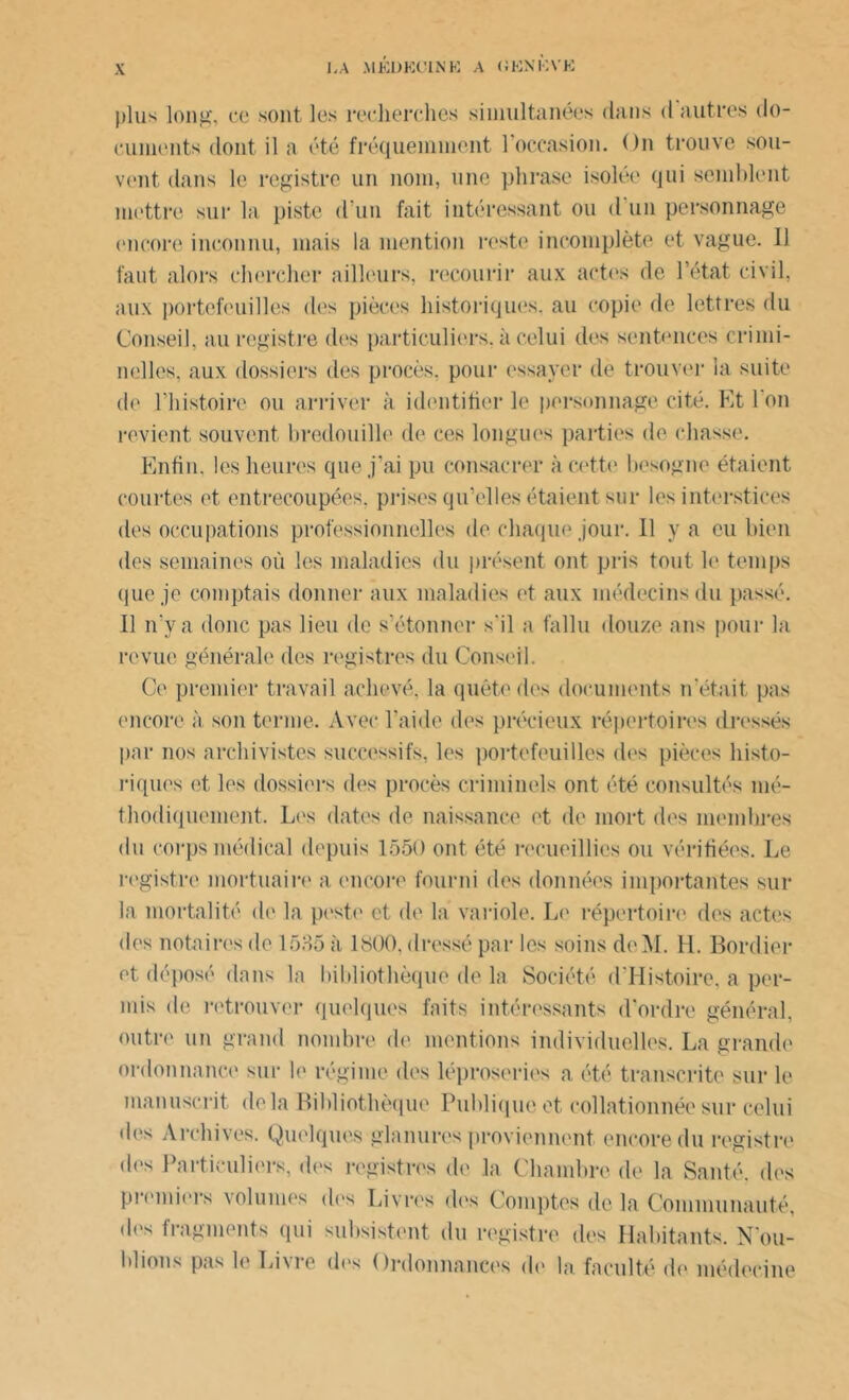 plus long, ce sont les recherches simultanées dans d autres do- cuments dont il a été fréquemment 1 occasion. On trouve sou- vent dans le registre un nom, une phrase isolée qui semblent mettre sur la piste d’un fait intéressant ou d un personnage encore inconnu, mais la mention reste incomplète et vague. 11 faut alors chercher ailleurs, recourir aux actes de l’état civil, aux portefeuilles des pièces historiques, au copie de lettres du Conseil, au registre des particuliers, à celui des sentences crimi- nelles, aux dossiers des procès, pour essayer de trouver la suite de l’histoire ou arriver à identifier le personnage cité. Et l'on revient souvent bredouille de ces longues parties de chasse. Enfin, les heures que j’ai pu consacrer à cette besogne étaient courtes et entrecoupées, prises qu’elles étaient sur les interstices des occupations professionnelles de chaque jour. 11 y a eu bien des semaines où les maladies du présent ont pris tout le temps que je comptais donner aux maladies et aux médecins du passé. Il n’y a donc pas lieu de s’étonner s'il a fallu douze ans pour la revue générale des registres du Conseil. Ce premier travail achevé, la quête des documents n’était pas encore à son terme. Avec l’aide des précieux répertoires dressés par nos archivistes successifs, les portefeuilles des pièces histo- riques et les dossiers des procès criminels ont été consultés mé- thodiquement. Les dates de naissance et de mort des membres du corps médical depuis 1550 ont été recueillies ou vérifiées. Le registre mortuaire a encore fourni des données importantes sur la mortalité de la peste et de la variole. Le répertoire des actes des notaires de 1535 à 1S00. dressé par les soins deM. H. Bordier et déposé dans la bibliothèque de la Société (l’Histoire, a per- mis de retrouver quelques faits intéressants d'ordre général, outre un grand nombre de mentions individuelles. La grande ordonnance sur le régime des léproseries a été transcrite sur le manuscrit delà Bibliothèque Publique et collationnée sur celui des Archives. Quelques glanures proviennent encore du registre des Particuliers, des registres de la Chambre de la Santé, des premiers volumes dos Livres des Comptes de la Communauté, dos fragments qui subsistent du registre des Habitants. Fou- illions pas le Liu e dos Ordonnances de la faculté de médecine