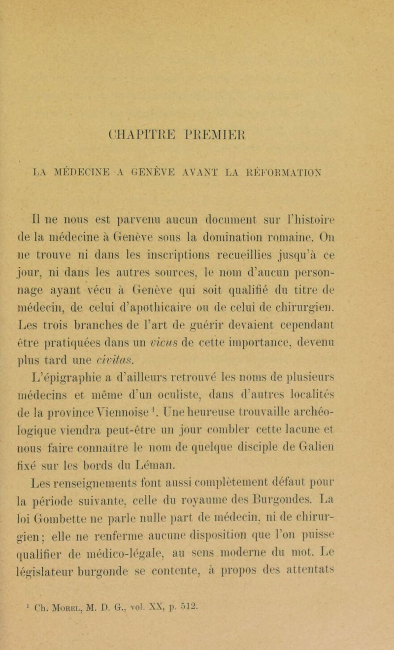 CHAPITRE PREMIER LA MÉDECINE A GENÈVE AVANT LA RÉl'ORMATION Il ne nous est parvenu aucun document sur l’histoire delà médecine à Genève sous la domination romaine. On ne trouve ni dans les inscriptions recueillies jusqu’à ce jour, ni dans les autres sources, le nom d’aucun person- nage ayant vécu à Genève qui soit qualifié du titre de médecin, de celui d’apothicaire ou de celui de chirurgien. Les trois branches de l’art de guérir devaient cependant être pratiquées dans un viens de cette importance, devenu plus tard une civitas. L’épigraphie a d’ailleurs retrouvé les noms de plusieurs médecins et même d'un oculiste, dans d'autres localités de la province Viennoise Une heureuse trouvaille archéo- logique viendra peut-être un jour combler cette lacune et nous faire? connaître le nom de quelque disciple de Galien fixé sur les bords du Léman. Les renseignements font aussi complètement défaut pour la période suivante, celle du royaume des Burgondes. La loi Gombette ne parle nulle part de médecin, ni de chirur- gien; elle ne renferme aucune disposition que l'on puisse qualifier de médico-légale, au sens moderne du mot. Le législateur burgonde se contente, a propos des attentats Ch. Morel, M. D. G., vol. NX, p. -r, 12.