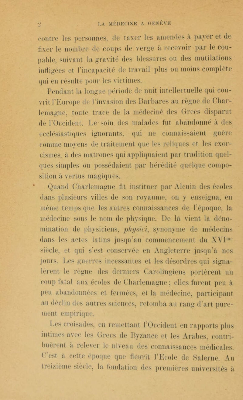 contre les personnes, de taxer les amendes a payer et de fixer le nombre de coups de verge a recevoir par le cou- pable, suivant la gravité des blessures ou des mutilations infligées et l’incapacité de travail plus ou moins complète ♦ (pii en résulte pour les victimes. Pendant la longue période de nuit intellectuelle qui cou- vrit l’Europe de l'invasion des Barbares au règne de Char- lemagne, toute trace de la médecinè des Grecs disparut de l’Occident. Le-soin des malades fut abandonné à des ecclésiastiques ignorants, qui ne connaissaient guère comme moyens de traitement que les reliques et les exor- cismes, à des matrones qui appliquaient par tradition quel- ques simples ou possédaient par hérédité quelque compo- sition à vertus magiques. Quand Charlemagne fit instituer par Alcuin des écoles dans plusieurs villes de son royaume, on y enseigna, en même temps (pie les autres connaissances de l’époque, la médecine sous le nom de physique. De là vient la déno- mination de physiciens, physici. synonyme de médecins dans les actes latins jusqu’au commencement du XVIm<‘ siècle, et qui s’est conservée en Angleterre jusqu’à nos jours. Les guerres incessantes et les désordres qui signa- lèrent le règne des derniers Carolingiens portèrent un coup fatal aux écoles de Charlemagne ; elles furent peu à peu abandonnées et fermées, et la médecine, participant au déclin des autres sciences, retomba au rang d art pure- ment empirique. Les croisades, en remettant l’Occident en rapports plus intimes avec les Grecs de Byzance et les Arabes, contri- buèrent a relever le niveau des connaissances médicales. (est à cette époque que fleurit l’Ecole de Salerne. Au tieizième siècle, la fondation des premières universités à