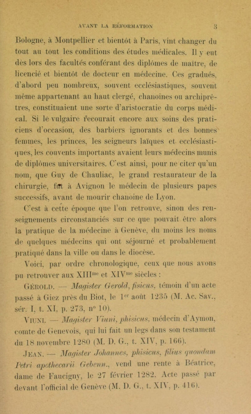 Bologne, à Montpellier et bientôt à Paris, vint changer du tout au tout les conditions des études médicales. Il y eut dès lors des facultés conférant des diplômes de maître, de licencié et bientôt de docteur en médecine, Ces gradués, d’abord peu nombreux, souvent ecclésiastiques, souvent même appartenant au haut clergé, chanoines ou archiprê- tres, constituaient une sorte d’aristocratie du corps médi- cal. Si lé vulgaire recourait encore aux soins des prati- ciens d'occasion, des barbiers ignorants et des bonnes femmes, les princes, les seigneurs laïques et ecclésiasti- ques, les couvents importants avaient leurs médecins munis de diplômes universitaires. C'est ainsi, pour ne citer qu'un nom, (pie Guy de Chauliac, le grand restaurateur de la chirurgie, fitt à Avignon le médecin de plusieurs papes successifs, avant de mourir chanoine de Lyon. C’est à cette époque que l’on retrouve, sinon des ren- seignements circonstanciés sur ce que pouvait être alors la pratique de la médecine ;t Genève, du moins les noms de quelques médecins qui ont séjourné et probablement pratiqué dans la ville ou dans le diocèse. Voici, par ordre chronologique, ceux que nous avons pu retrouver aux XIII1110 et XIV10 siècles : GÉlvOLl). — Mayi-stcr Gerold, fisicu.s, témoin d un acte passé à Giez près du Biot, le P1 août 1235 (M. Ac. Sav.. sér. I. t. XI. p. 273, n° 10). Yiuni. — Mctf/ister J inui, phi sien s. médecin d Aymon, comte de Genevois, qui lui fait un legs dans son testament du 18 novembre 1280 (M. D. G., t. XIV, p. 1 <>G). Jean. — Magister John nues, phisicns, filins qnondam retri apnthecarii Gebenn., vend une rente à Béatrice, dame de Faucigny, le 27 février 1282. Acte passé par
