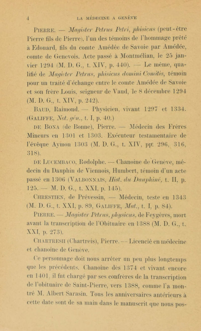 P J ERRE. — Ma aider Pet rus Pétri, pliisicus (peut-être Pierre fils de Pierre), 1 un des témoins de 1 hommage ])rêté à Edouard, tils du comte Ainédée de Savoie par Amédée, comte de Genevois. Acte passé à Montmélian, le 25 jan- vier 1294 (M. I). G., t. XIV, p. 440). — Le même, qua- lifié de Muai'ter Peints, pliisicus domini Coniitis, témoin pour un traité d'échange entre le comte Amédée de Savoie et son frère Louis, seigneur de Yaud, le 8 décembre 1294 (M. 1). G., t. XIV, p. 242). Baud, Raimond.— Physicien, vivant 1297 et 1334. (Galiffe. Not, f/éti.. t. 1.p. 40.) de Boxa (de Bonne), Pierre. — Médecin des Frères Mineurs en 1301 et 1303. Exécuteur testamentaire de l’évêque Ayinon 1303 (M. I). G., t. XIV, pp. 290, 310, 318). N de Lucembaco, Rodolphe. — Chanoine de Genève, mé- decin du Dauphin de Viennois, Humbert, témoin d’un acte passé en 1300 (Valbonnais, Hist. du Dauphiné, t. II. p. 125. — M I). G., t, XXI. i». 145). Chrestien, de Prévessin, — Médecin, teste en 1343 (M. I). G., t. XXL ]>. 89, Galiffe, Mat., t. I, p. 84). Pierre. — Matfister Petrus.pln/sicus. de Feygères, mort avant la transcription de PObituaire en 1388 (M. D. G., t. XXI, p. 273). ( iiARTRESn (Chartreis), Pierre. — Licencié en médecine et chanoine de Genève. Ce personnage doit nous arrêter un peu plus longtemps que les précédents. Chanoine dès 1374 et vivant encore en 1401 il fut chargé par ses confrères de la transcription de 1 ohituaire de Saint-Pierre, vers 1388, comme l'a mon- tre M. Albert Sarasin. Tous les anniversaires antérieurs à cette date sont de sa main dans le manuscrit que nous pos-