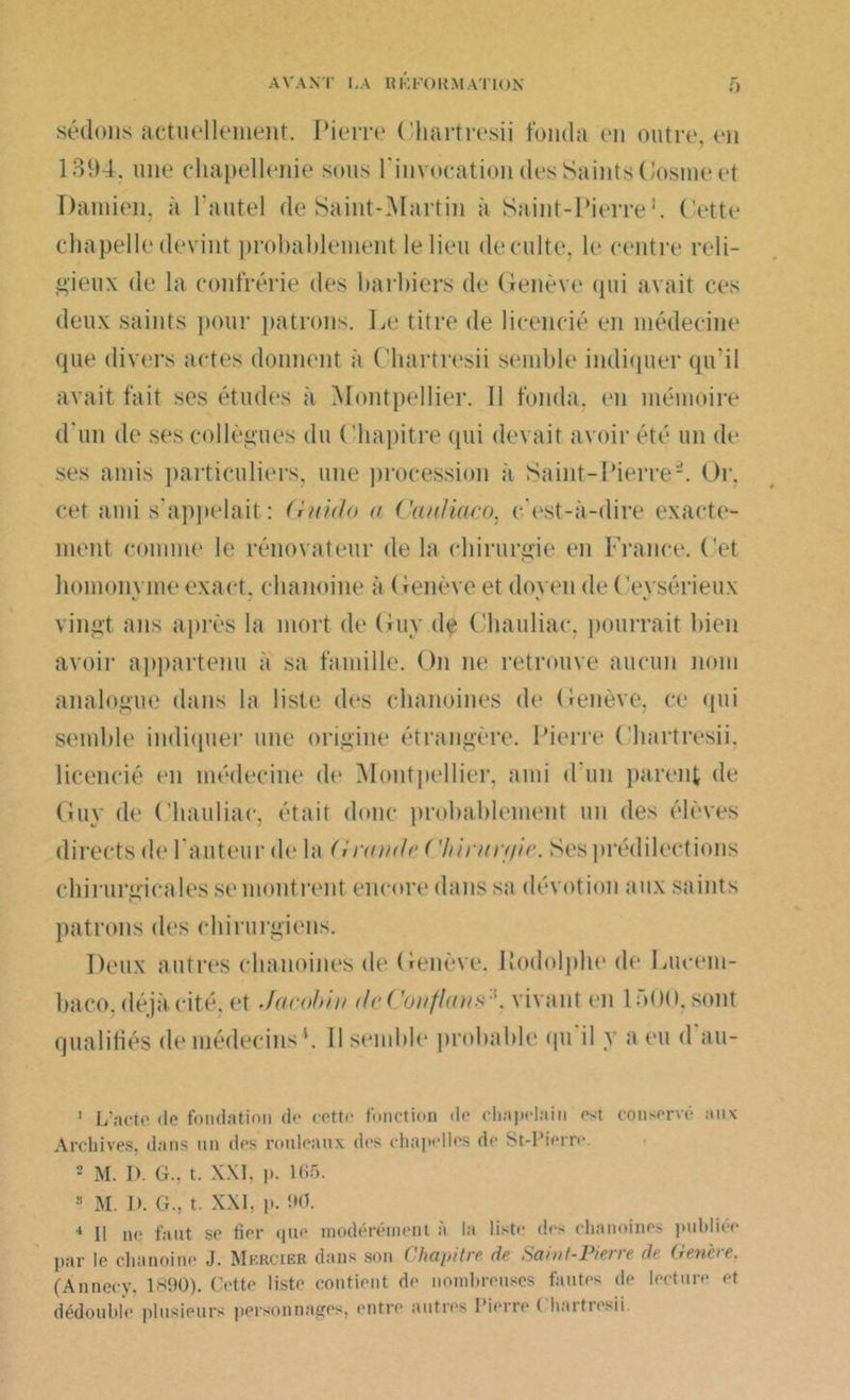 sédons actuellement. Pierre (’hartresii fonda en outre, en 1394, une chapellenie sous l'invocation des Saints Cosme et Damien, à l'autel de Saint-Martin à Saint-Pierre1 2 * 4. Cette chapelle devint probablement le lieu de culte, le centre reli- gieux de la confrérie des barbiers de Genève qui avait ces deux saints pour patrons. Le titre de licencié en médecine que divers actes donnent à Chartresii semble indiquer qu'il avait fait ses études à Montpellier. Il fonda, en mémoire d'un de ses collègues du ( ’hapitre qui devait avoir été un de ses amis particuliers, une procession à Saint-Pierre-. Or, cet ami s'appelait: Gnido a Cauliaco, c'est-à-dire exacte- ment comme le rénovateur de la chirurgie en France. Cet homonvme exact, chanoine à (lenève et doven de ( ’evsérieux «/ J V «/ vingt ans après la mort de Guy de Chauliac, pourrait bien avoir appartenu à sa famille. On ne retrouve aucun nom analogue dans la liste des chanoines de Genève, ce qui semble indiquer une origine étrangère. Pierre Chartresii. licencié en médecine de Montpellier, ami d un parent de Guy de Chauliac, était donc probablement un des élèves directs de Fauteur de la (I ronde ( 'hirnn/ir. Ses prédilections chirurgicales se montrent encore dans sa dévotion aux saints patrons des chirurgiens. Deux autres chanoines de Genève. Rodolphe de Lucem- baco. déjà cité, et Jacobin Je Confions ', vivant en loOO. sont qualifiés de médecins F II semble probable qu il y a eu <1 au- 1 L’acte «le fondation de cette fonction «l<‘ chapelain est conservé aux Archives, dans un des rouleaux d«*s chapelles de St-Pierre. 2 M. I). G., t. XXL p. 165. 8 M. I>. CL, t. XXI. p. 90. 4 II ne faut se fier que modérément à la liste des chanoines publiée par le chanoine J. Mercier dans son Chapitre de Saint-Pierre de Généré, (Annecy, 1S90). Cette liste contient de nombreuses fautes de lecture et dédouble plusieurs personnages, entre autres Pierre Chartresii.