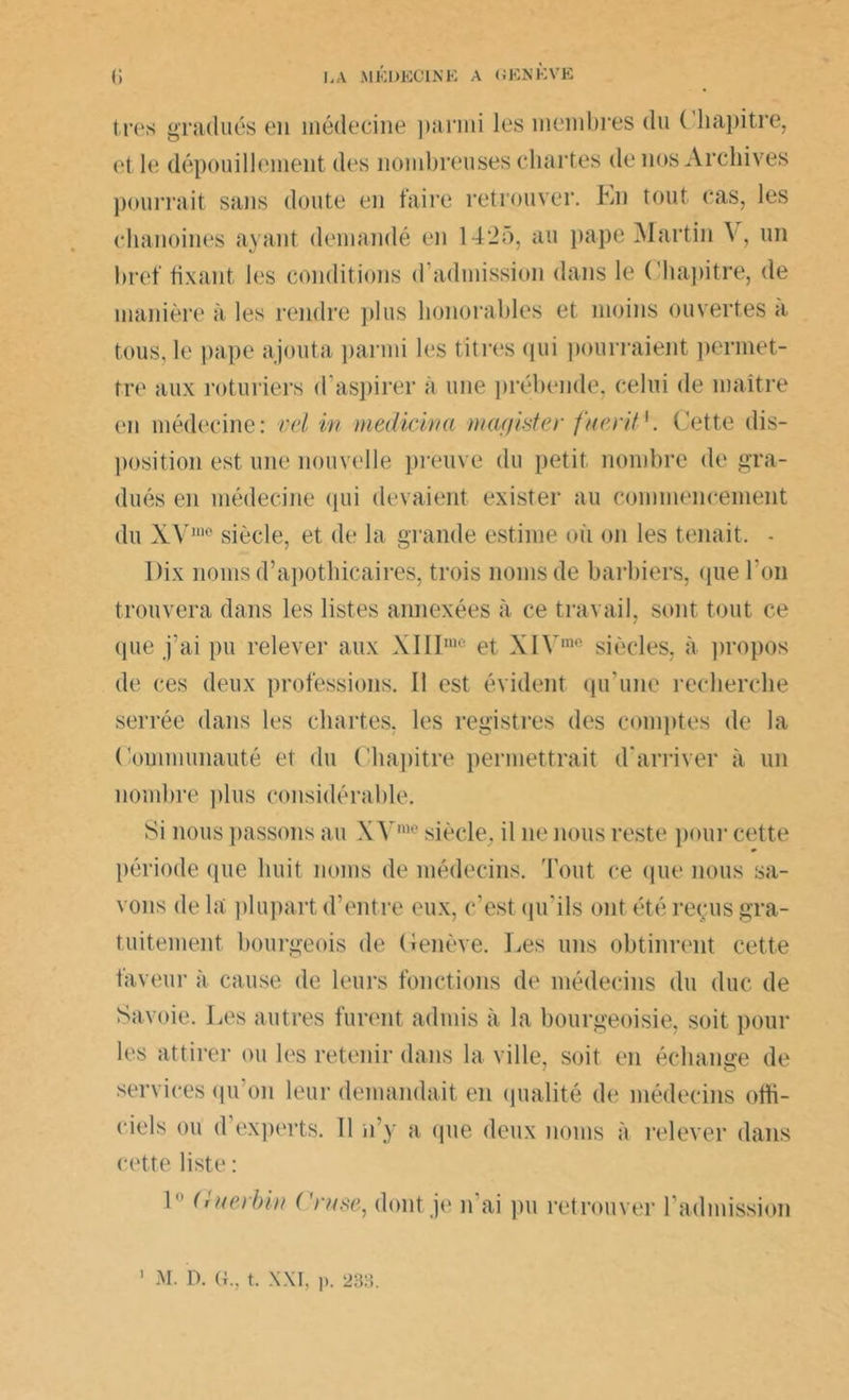 très gradués en médecine parmi les membres du Chapitre, et le dépouillement des nombreuses chartes de nos Archives pourrait sans doute en faire retrouver. En tout cas, les chanoines ayant demandé en 1425, au pape Martin A , un bref fixant les conditions d admission dans le Chapitre, de manière à les rendre plus honorables et moins ouvertes a. tous, le pape ajouta parmi les titres qui pourraient permet- tre aux roturiers d’aspirer à une prébende, celui de maître en médecine: vel in medicinn magister fuerit{. Cette dis- position est une nouvelle preuve du petit nombre de gra- dués en médecine qui devaient exister au commencement du XV,ne siècle, et de la grande estime où on les tenait. - Dix noms d’apothicaires, trois noms de barbiers, que l'on trouvera dans les listes annexées à ce travail, sont tout ce que j’ai pu relever aux XIIImc et XIVin0 siècles, à propos de ces deux professions. II est évident qu’une recherche serrée dans les chartes, les registres des comptes de la Communauté et du Chapitre permettrait d’arriver à un nombre plus considérable. Si nous passons au XYme siècle, il ne nous reste pour cette période que huit noms de médecins. Tout ce que nous sa- vons de la plupart d’entre eux, c’est qu’ils ont été reçus gra- tuitement bourgeois de Genève. lies uns obtinrent cette faveur à cause de leurs fonctions de médecins du duc de Savoie. Les autres furent admis à la bourgeoisie, soit poul- ies attirer ou les retenir dans la ville, soit en échange de services qu on leur demandait en qualité de médecins offi- ciels ou d’experts. Il n’y a que deux noms à relever dans cette liste : 1° (inet bin ( 'ruse, dont je n’ai pu retrouver l’admission M. D. G., t. xxi, i>. 23:-’>.
