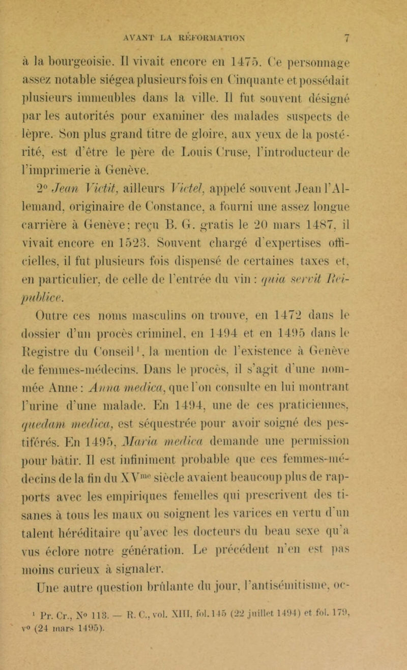 à la bourgeoisie. Il vivait encore en 1475. Ce personnage assez notable siégea plusieurs fois en Cinquante et possédait plusieurs immeubles dans la ville. Il fut souvent désigné par les autorités pour examiner des malades suspects de lèpre. Son plus grand titre de gloire, aux veux de la posté- rité, est d’être le père de Louis ('ruse, l’introducteur de l'imprimerie à Genève. 2° Jean 1 ïctit, ailleurs 17 ctel, appelé souvent Jean T Al- lemand. originaire de Constance, a fourni une assez longue carrière à Genève: reçu B. G. gratis le 20 mars 14S7. il vivait encore en 1523. Souvent chargé d'expertises offi- cielles, il fut plusieurs fois dispensé de certaines taxes et. en particulier, de celle de Centrée du vin : quia servit Itei- publice. Outre ces noms masculins on trouve, en 1472 dans le dossier d’un procès criminel, en 1494 et en 1495 dans le Registre du Conseil1, la mention de l’existence à Genève île femmes-médecins. Dans b' procès, il s'agit d une nom- mée Anne: Anna medica, quel on consulte en lui montrant l’urine d'une malade. En 1494, une de ces praticiennes, que dam medica, est séquestrée pour avoir soigné des pes- tiférés. fui 1495, Maria médira demande une permission pour bâtir. Il est infiniment probable que ces femmes-mé- decins de la fin du \ V' siècle avaient beaucoup plus de rap- ports avec les empiriques femelles qui prescrivent des ti- sanes à tous les maux ou soignent les varices en vertu d un talent héréditaire qu’avec les docteurs du beau sexe qu a vus éclore notre génération. Le précédent n'en est pas moins curieux à signaler. Une autre question brûlante du jour, l’antisémitisme, oe- 1 Pr. Cr., N° 113. — H. C., vol. XIII. fol. 1 15 (22 juillet 1494) et fol. 179, v° (24 mars 1495).