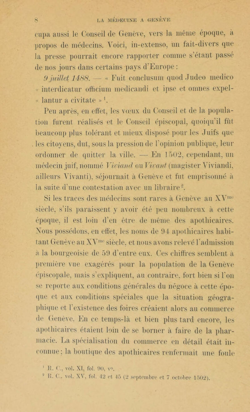 s LA MKDEOLNE A G ION K VE cupa aussi le Conseil de Genève, vers la même époque, ;i propos de médecins. Voici, in-extenso, un fait-divers que la presse pourrait encore rapporter comme s’étant passé de nos jours dans certains pays d'Europe : !) juillet 1488. — « Fuit conclusion quod Judeo niedico interdicatur ofticium medicandi et ipso et mîmes expel- « lantur a eivitate » '. Peu après, en effet, les vieux du Conseil et de la popula- tion furent réalisés et le Conseil épiscopal, quoiqu il fût beaucoup plus tolérant et mieux disposé pour les Juifs qui* les citoyens, dut, sous la pression de l’opinion publique, leur ordonner de quitter la ville. —En 1 5U*2, cependant, un médecin juif, nommé Yiviand ou Yüaxt (magister Yiviandi. ailleurs Yivanti), séjournait à Genève et fut emprisonné à la suite d'une contestation avec un libraire2. Si les traces des médecins sont rares à Genève au XV11' siècle, s’ils paraissent y avoir été peu nombreux à cette époque, il est loin d'en être de même des apothicaires. Xous possédons, en effet, les noms de 94 apothicaires habi- tant Genève au Y Y' siècle, et nous avons relevé l'admission a la bourgeoisie de 59 d’entre eux. Ces chiffres semblent a première vue exagérés pour la population de la Genève épiscopale, mais s'expliquent, au contraire, fort bien si l'on se reporte aux conditions générales du négoce à cette épo- que et aux conditions spéciales (pie la situation géogra- phique et l’existence des foires créaient alors au commerce de Genève. En ce temps-là et bien plus tard encore, les apothicaires étaient loin de se borner à faire de la phar- macie. La spécialisation du commerce en détail était in- connue: la boutique des apothicaires renfermait une foule 1 H. vol. XI. fol. 90, v°. I!. ( .. vol. \\, toi. 12 et 40 (2 septembre et 7 octobre 1502).