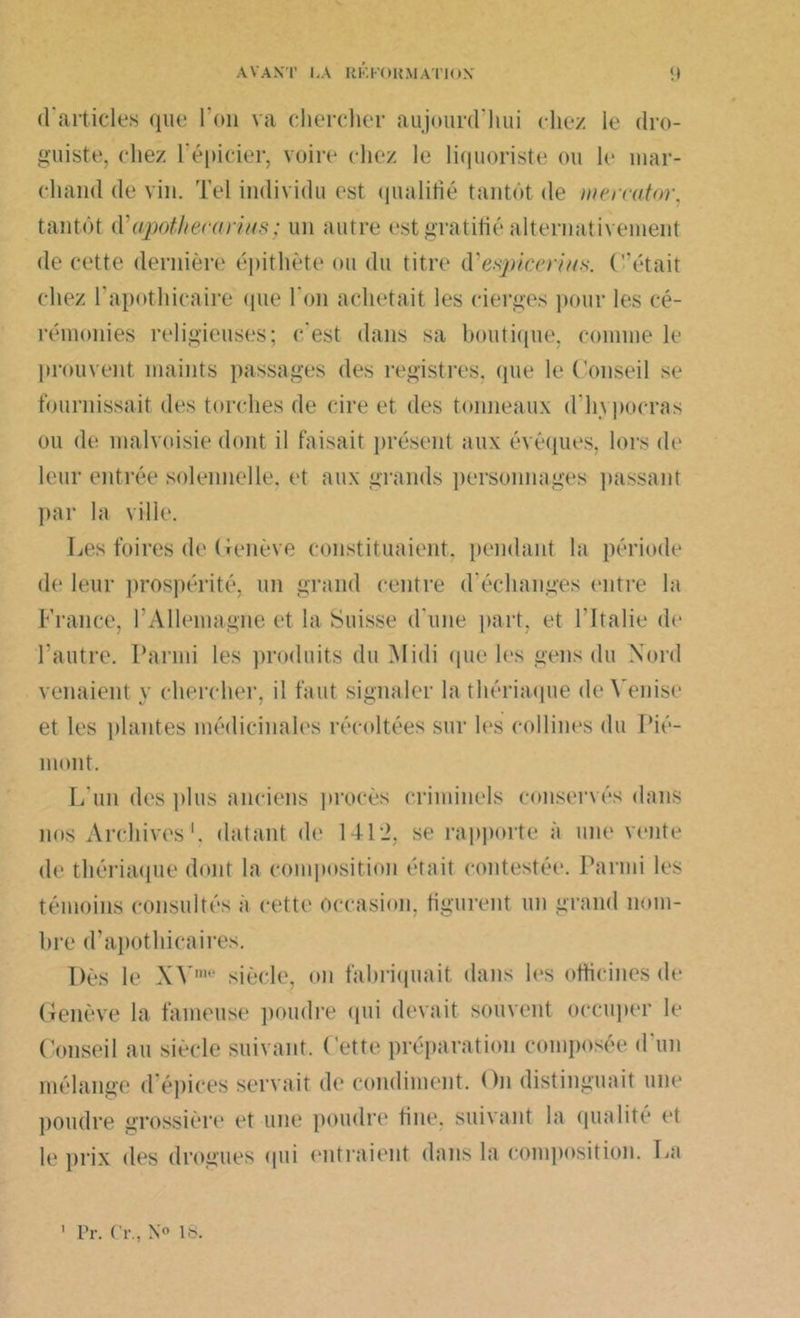 d'articles que l'on va chercher aujourd’hui die/ le dro- guiste. chez l'épicier, voire chez le liquoriste ou le mar- chand de vin. Tel individu est qualifié tantôt de ineirator, tantôt d'apothecarius ; un autre est gratifié alternativement de cette dernière épithète ou du titre d'espicerius. C’était chez l'apothicaire que l’on achetait les cierges pour les cé- rémonies religieuses; c'est dans sa boutique, comme le prouvent maints passages des registres, que le Conseil se fournissait des torches de cire et des tonneaux d'hvpocras ou de malvoisie dont il faisait présent aux évêques, lors de leur entrée solennelle, et aux grands personnages passant par la ville. Les foires de Genève constituaient, pendant la période de leur prospérité, un grand centre d'échanges entre la France, l’Allemagne et la Suisse d une part, et l’Italie de l'autre. Parmi les produits du Midi que les gens du Nord venaient y chercher, il faut signaler la thériaque de Venise et les plantes médicinales récoltées sur les collines du Pié- mont. L'un des plus anciens procès criminels conservés dans nos Archives1, datant de 141*2, se rapporte a une vente de thériaque dont la composition était contestée. Parmi les témoins consultés a cette Occasion, figurent un grand nom- bre d’apothicaires. Dès le XVm,‘ siècle, on fabriquait dans les officines de Genève la fameuse poudre qui devait souvent occuper le Conseil au siècle suivant. Cette préparation composée d'un mélange d épices servait de condiment. ()n distinguait une poudre grossière et une poudre fine, suivant la qualité et le prix des drogues qui (‘titraient dans la composition. La Pr. Cr., N® 18.