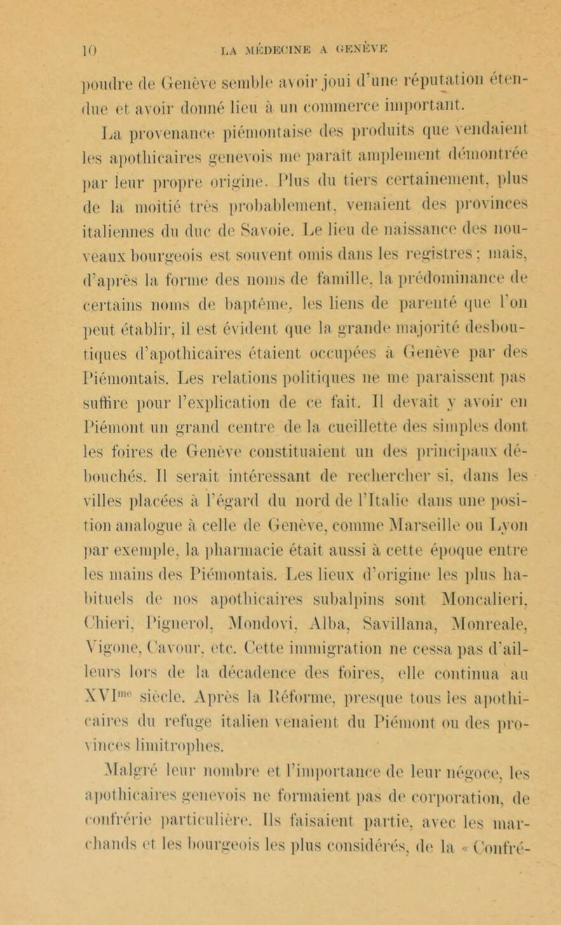 poudre de Genève semble avoir joui d’une réputation éten- due et avoir donné lieu à un commerce important. La provenance piémontaise des produits que vendaient les apothicaires genevois me paraît amplement démontrée par leur propre origine. Plus du tiers certainement, plus de la moitié très probablement, venaient des provinces italiennes du duc de Savoie. Le lieu de naissance des nou- veaux bourgeois est souvent omis dans les registres; mais, d’après la forme des noms de famille, la prédominance de certains noms de baptême, les liens de parenté que l'on peut établir, il est évident (pie la grande majorité desbou- tiques d’apothicaires étaient occupées à Genève par des Piémontais. Les relations politiques ne me paraissent pas sudire pour l’explication de ce fait. Tl devait y avoir en Piémont un grand centre de la cueillette des simples dont les foires de Genève constituaient un des principaux dé- bouchés. 11 serait intéressant de rechercher si. dans les villes placées à l’égard du nord de l’Italie dans une posi- tion analogue à celle de Genève, comme Marseille ou Lyon par exemple, la pharmacie était aussi à cette époque entre les mains des Piémontais. lies lieux d’origine les plus ha- bituels de nos apothicaires subalpins sont Moncalieri, (hiori, Pignerol, Mondovi. Alba, Savillana, Monreale, Yigone, Gavour, etc. Cette immigration ne cessa pas d'ail- leurs lors de la décadence des foires, elle continua au XYImo siècle. Après la Réforme, presque tous les apothi- caires du refuge italien venaient du Piémont ou des pro- vinces limitrophes. Malgré leur nombre et l’importance de leur négoce, les apothicaires genevois ne formaient pas de corporation, de confrérie particulière. Ils faisaient partie, avec les mar- chands et les bourgeois les plus considérés, de la « Contré-