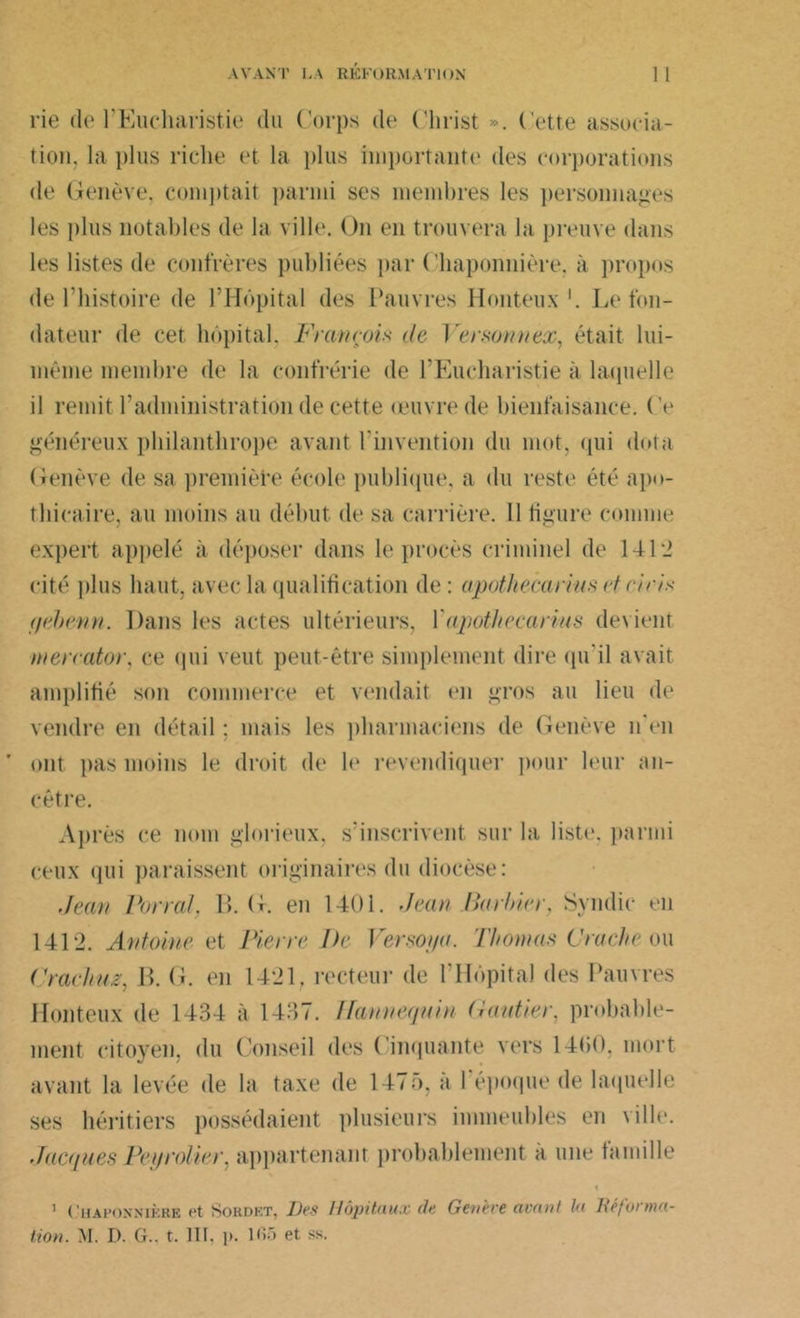 rie de l'Eucharistie du Corps de Christ ». Cette associa- tion, la plus riche et la plus importante1 des corporations de Genève, comptait parmi ses membres les personnages les plus notables de la ville. On en trouvera la preuve dans les listes de confrères publiées par Chaponnière. à propos de l’histoire de l’Hôpital des Pauvres Honteux1. Le fon- dateur de cet hôpital, François de Versonnex, était lui- même membre de la confrérie de l’Eucharistie à laquelle il remit l’administration de cette œuvre de bienfaisance. Ce généreux philanthrope avant l’invention du mot, qui dota Genève de sa première école publique, a du reste été apo- thicaire, au moins au début de sa carrière. Il figure comme expert appelé à déposer dans le procès criminel de 141‘J cité plus haut, avec la qualification de: apothecarius et eiris tjebenn. Dans les actes ultérieurs, Yapothecarius devient mereator, ce (pii veut peut-être simplement dire qu'il avait amplifié son commerce et vendait en gros au lieu de vendre en détail ; mais les pharmaciens de Genève n'en ont pas moins le droit de le revendiquer pour leur an- cêtre. Après ce nom glorieux, s’inscrivent sur la liste, parmi ceux qui paraissent originaires du diocèse: Jean Portai. H. G. en 1401. Jean Barbier, Syndic en 1412. Antoine et Pierre De Versoi/a. Thomas Crache ou Crachuz, B. G. en 1421, recteur de l’Hôpital des Pauvres Honteux de 1434 à 1437. Flannéquin (iautier. probable- ment citoyen, du Conseil des Cinquante vers 14(10. mort avant la levée de la taxe de 1475, à l'époque de laquelle ses héritiers possédaient plusieurs immeubles en ville. Jacques Pétrolier, appartenant probablement à une famille 1 Chaponnière et Sordet, Des Hôpitaux de Genève avant la Déforma- tion. M. D. G., t. III. ]». 105 et ss.