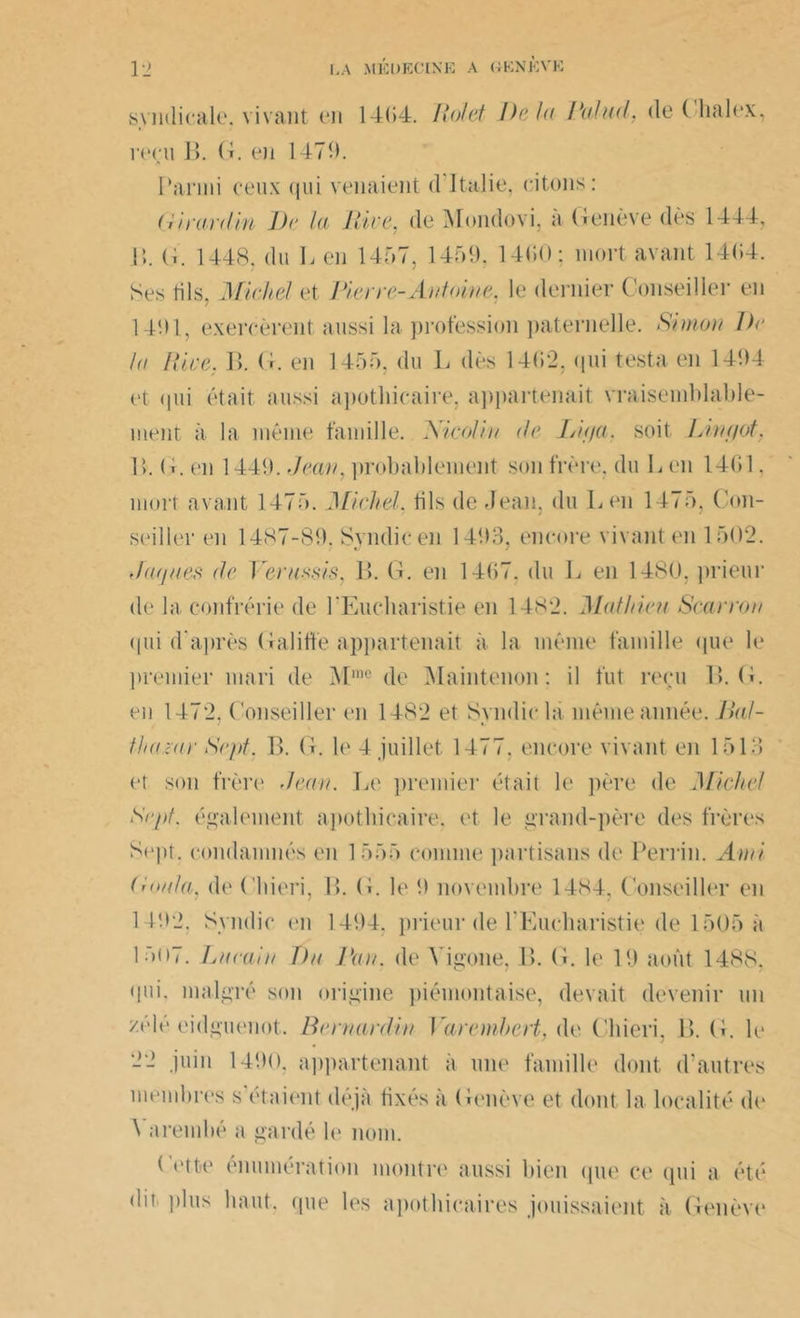 syndicale, vivant en 14(54. Roi et De la Ratiid, deChalex, reçu B. G. en 1479. Parmi ceux qui venaient d Italie, citons: Girardin Dr la Rive, de Mondovi, a Genève dès 1444, \\. G. 1448, du L eu 1457, 1459, 14(»0 ; mort avant 14(54. Ses fils, Michel et Rierre-Antoine, le dernier Conseiller en 1491, exercèrent aussi la profession paternelle. Simon Dr la Rire. B. G. en 1455, du L dès 14(52, qui testa en 1494 et qui était aussi apothicaire, appartenait vraisemblable- ment à la même famille. Xicolin de Lif/a. soit Lint/of. 1>. G.en 1449. Jean, probablement son frère, du G en 14(51. mort avant 1475. Michel, fils de Jean, du Len 1475, Con- seiller (‘ii 1487-89. Svndic en 1493, encore vivant en 1502. Jaques de Verussis, B. G. en 14(57. du L en 1480, prieur de la confrérie de l'Eucharistie en 1482. Mathieu Scarron qui d'après Galitfe appartenait à la même famille que le premier mari de Mme de Maintenon : il fut reçu B. G. en 1472, Conseiller en 1482 et Syndic la même année. Dal- thazur Sept. B. G. le 4 juillet 1477, encore vivant en 1513 et son frère Jean. Le premier était le itère de Miche7 Sept, également apothicaire, et le grand-père des frères Sept, condamnés en 1 555 comme partisans de Perrin. Ami Roula, de Chieri, B. G. le 9 novembre 14S4, Conseiller en 1492. Syndic en 1494. prieur de l'Eucharistie de 1505 a 1507. Lurain T)u Vau. de Yigone, 1>. G. le 19 août 1488. qui. malgré son origine piémontaise, devait devenir un zèle eidguenot. Bernardin Varemhert, de Chieri, B. G. le 22 juin 1490. appartenant à une famille dont d'autres membres s étaient déjà fixés à Genève et dont la localité de \ a rem hé a gardé le nom. Cette énumération montre aussi bien que ce qui a été dit plus haut, (pie les apothicaires jouissaient à Genève