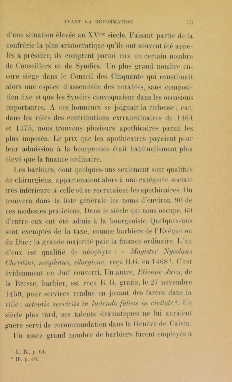 d’une situation élevée au X\'me siècle. Faisant partie de la confrérie la plus aristocratique qu’ils ont souvent été appe- lés à présider, ils comptent parmi eux un certain nombre de Conseillers et de Syndics. Un plus grand nombre en- core siège dans le Conseil des Cinquante qui constituait alors une espèce d'assemblée des notables, sans composi- tion lixe et que les Syndics convoquaient dans les occasions importantes. A ces honneurs se joignait la richesse : car. dans les rôles des contributions extraordinaires de 14(>4 et 1475, nous trouvons plusieurs apothicaires parmi les plus imposés. Le prix que les apothicaires payaient pour leur admission à la bourgeoisie était habituellement plus élevé que la finance ordinaire. Les barbiers, dont quelques-uns seulement sont qualifiés de chirurgiens, appartenaient alors à une catégorie sociale très inférieure à celle où se recrutaient les apothicaires. On trouvera dans la liste générale les noms d’environ 90 de ces modestes praticiens. Dans le siècle qui nous occupe. (10 d’entre eux ont été admis à la bourgeoisie. Quelques-uns sont exemptés de la taxe, comme barbiers de l’Evêque ou du Duc : la grande majorité paie la finance ordinaire. L un d’eux est qualifié de néophyte : « Jfaf/ister Xycolaus Christini, neophitus, silore/icus, reçu B.(f. en 14(>S '. C est évidemment un Juif converti. Un autre, Etienne Junj. de la Bresse, barbier, est reçu B. G. gratis, le 27 novembre 1451). pour services rendus en jouant des farces dans la ville: acienUs serviciis in ludendo falsas in ciritate-. Un siècle plus tard, ses talents dramatiques ne lui auraient guère servi de recommandation dans la Oenève de ( alvin. Un assez grand nombre de barbiers furent employés à 1 L. B., p. 64. - Ib. p. 48.