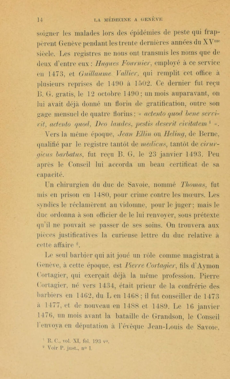 soigner les malades lors des épidémies de peste qui frap- pèrent Genève pendant les trente dernières années du XA  siècle. Les registres ne nous ont transmis les noms (pie de deux d'entre eux : Hague.s Fournie)', employé à ce service en 1473, et Guillaume Voilier, qui remplit cet office à plusieurs reprises de 1490 à L>02. Ce dernier fut reçu Ü. G. gratis, le 12 octobre 149(3; un mois auparavant, on lui avait déjà donné un florin de gratification, outre son gage mensuel de quatre florins: « actento qnod bene servi- ra\ actento quorl, J)eo laudes, pestis deserit civitatem 1 ». Vers la même époque, Jean Filin ou Heling, de Berne, qualifié par le registre tantôt de medicus, tantôt de cirur- gicus barbatus, fut reçu B. G. le 23 janvier 1493. Peu après le Conseil lui accorda un beau certificat de sa capacité. Un chirurgien du duc de Savoie, nommé Thomas, fut mis en prison en 1480, pour crime contre les mœurs. Les syndics le réclamèrent au vidomne, pour le juger; mais le duc ordonna à son officier de le lui renvoyer, sous prétexte qu'il ne pouvait se passer de ses soins. On trouvera aux pièces justificatives la curieuse lettre du duc relative à cotte affaire -. Le seul barbier qui ait joué un rôle comme magistrat à Genève, à cette époque, est Pierre Cortagier, fils d'Aymon Cortagier, qui exerçait déjà la même profession. Pierre ( ortagier. né vers 1434, était prieur de la confrérie des barbiers en 14(i2. du L en 1468; il fut conseiller de 1473 à 1477, et de nouveau en 1488 et 1489. Le 16 janvier 14(6, un mois avant la bataille de Grandson, le Conseil 1 envoya en députation à l'évêque Jean-Louis de Savoie. 1 R. C., vol. XI, fol. 193 v°. Voir P. just., n° 1.