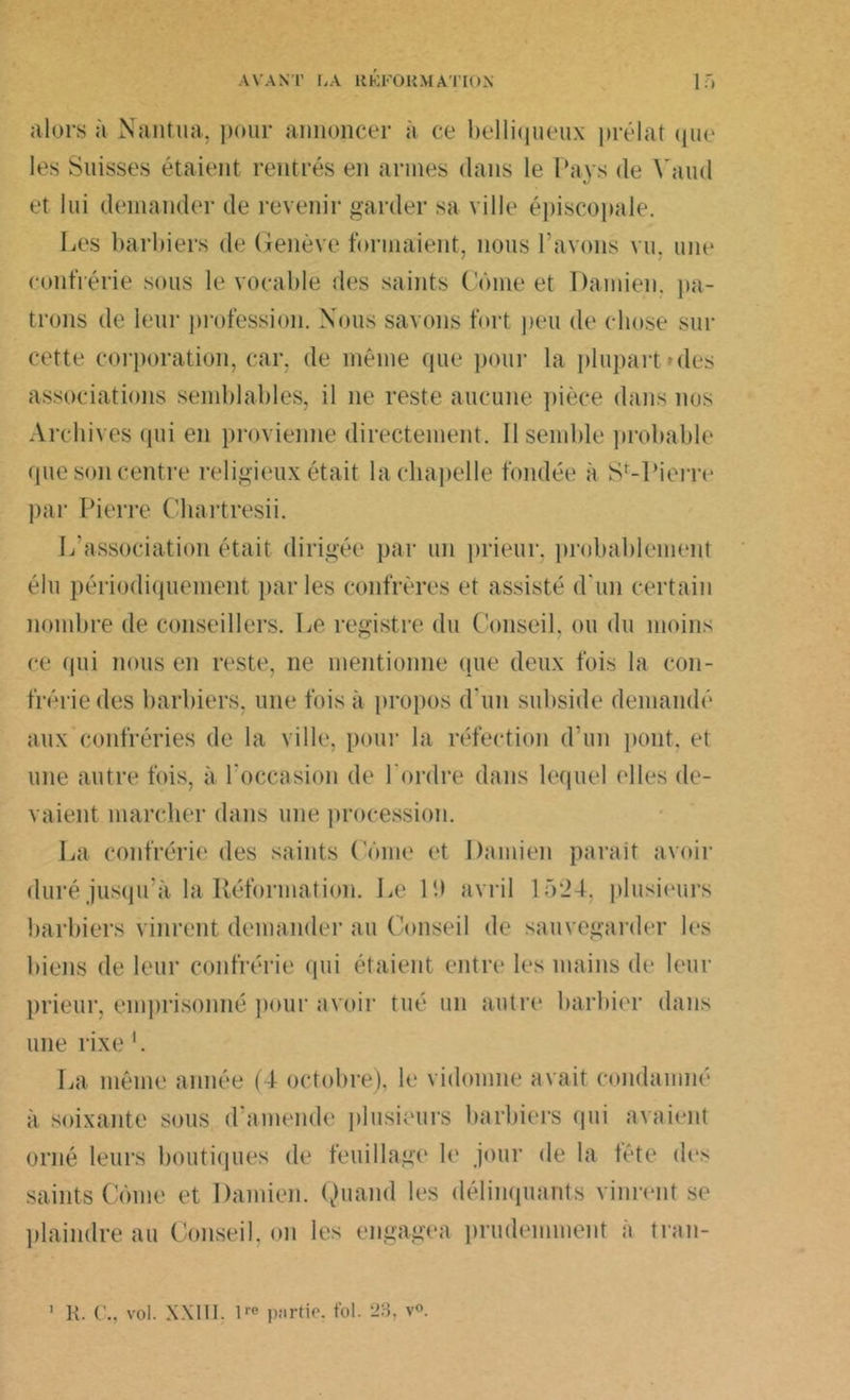 alors à Nantua, pour annoncer à ce belliqueux prélat que les Suisses étaient rentrés en armes dans le Pays de Vaud et lui demander de revenir garder sa ville épiscopale. lies barbiers de Genève formaient, nous l’avons vu. une confrérie sous le vocable des saints Corne et Damien, pa- trons de leur profession. Nous savons fort peu de chose sur cette corporation, car, de même que pour la plupart > des associations semblables, il ne reste aucune pièce dans nos Archives qui en provienne directement. Il semble probable que son centre religieux était la chapelle fondée à St-Pierre par Pierre Chartresii. L’association était dirigée par un prieur, probablement élu périodiquement parles confrères et assisté d'un certain nombre de conseillers. Le registre du Conseil, ou du moins ce qui nous en reste, ne mentionne que deux fois la con- frérie des barbiers, une fois à propos d'un subside demandé aux confréries de la ville, pour la réfection d'un pont, et une autre fois, à l'occasion de l'ordre dans lequel elles de- vaient marcher dans une procession. La confrérie des saints (orne et Damien paraît avoir duré jusqu’à la Réformation. Le 19 avril 1524. plusieurs barbiers vinrent demander au Conseil de sauvegarder les biens de leur confrérie qui étaient entre les mains de leur prieur, emprisonné pour avoir tué un autre barbier dans une rixe *. La même année (4 octobre), le vidomne avait condamné à soixante sous d’amende plusieurs barbiers qui avaient orné leurs boutiques de feuillage le jour de la tête des saints Corne et Damien. Quand les délinquants vinrent se plaindre au Conseil, on les engagea prudemment à tran- R. ( ., vol. XXIII. lre partie, fol. 23, v®.