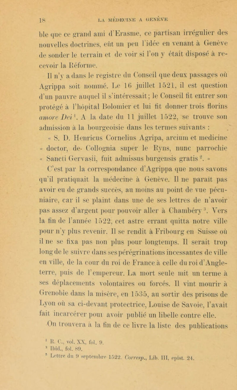 ble que ce grand ami d'Erasme, ce partisan irrégulier des nouvelles doctrines, eût un peu l'idée en venant à Genève de sonder le terrain et de voir si Ton y était disposé à re- cevoir la Réforme. Il n’y a dans le registre du Conseil que deux passages où Agrippa soit nommé. Le IC juillet 1521, il est question d’un pauvre auquel il s’intéressait; le Conseil fit entrer son protégé à l’hôpital Bolomier et lui fit donner trois florins amore J)n 1. A la date du 11 juillet 1522, se trouve son admission à la bourgeoisie dans les termes suivants : « S. D. Henricus Cornélius Agripa, arcium et medicine « doctor, de- Collognia super le Ryns, nunc parrochie « Sancti Gervasii, fuit admissus burgensis gratis2. » C’est par la correspondance d’Agrippa (pie nous savons qu’il pratiquait la médecine à Genève. Il ne paraît pas avoir eu de grands succès, au moins au point de vue pécu- niaire, car il se plaint dans une de ses lettres de n'avoir pas assez d’argent pour pouvoir aller à Chambéry:!. Vers la fin de l’année 1522, cet astre errant quitta notre ville pour n y plus revenir. 11 se rendit à Fribourg en Suisse où il ne se fixa pas non plus pour longtemps. Il serait trop long de le suivre dans ses pérégrinations incessantes de ville en ville, de la cour du roi de France à celle du roi d'Angle- terre, puis de l’empereur. La mort seule mit un terme à ses déplacements volontaires ou forcés. 11 vint mourir à Grenobie dans la misère, en 1535, au sortir des prisons de Lyon où sa ci-devant protectrice, Louise de Savoie, l’avait tait incarcérer poui avoir publié un libelle contre elle. On trouvera a la fin de ce livre la liste des publications 1 H. C., vol. XX, fol. 9. 1 Ibid., fol. 89. Lettre du 9 septembre 1522. Corresp., Lib. lit, epist. 24.