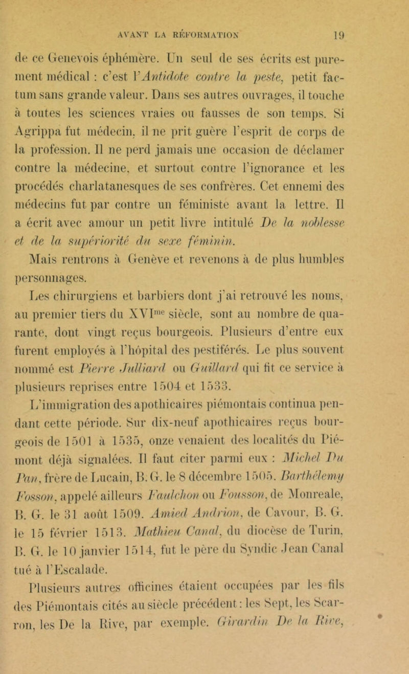 «U* ce Genevois éphémère. Un seul de ses écrits est pure- ment médical : c’est Y Antidote contre la peste, petit fac- tum sans grande valeur. Dans ses autres ouvrages, il touche à toutes les sciences vraies ou fausses de son temps. Si Agrippa fut médecin, il ne prit guère l’esprit de corps de la profession. 11 ne perd jamais une occasion de déclamer contre la médecine, et surtout contre l’ignorance et les procédés charlatanesques de ses confrères. Cet ennemi des médecins fut par contre un féministe avant la lettre. Il a écrit avec amour un petit livre intitulé De la noblesse et de la supériorité du sexe féminin. Mais rentrons à Genève et revenons à de plus humbles personnages. Les chirurgiens et barbiers dont j'ai retrouvé les noms, au premier tiers du XYIme siècle, sont au nombre de qua- rante, dont vingt reçus bourgeois. Plusieurs d’entre eux furent employés à U hôpital des pestiférés. Le plus souvent nommé est Pierre Jidliard ou Gaillard qui fit ce service à plusieurs reprises entre 1504 et 1533. L’immigration des apothicaires piémontais continua pen- dant cette période. Sur dix-neuf apothicaires reçus bour- geois de 1501 à 1535, onze venaient des localités du Pié- mont déjà signalées. Il faut citer parmi eux : Michel Pu Pan, frère de Lucain, B. G. le S décembre 1505. Barthélemy Fosson. appelé ailleurs Faulehon ou Fousson. de Monreale, B. G. le 31 août 1509. Amied Andrion, de Cavour. B. G. le 15 février 1513. Mathieu Canal, du diocèse de Turin, B. G. le 10 janvier 1514, fut le père du Syndic Jean Canal tué à l’Escalade. Plusieurs autres officines étaient occupées par les fils des Piémontais cités au siècle précédent : les Sept, les Scar- ron, les De la Rive, par exemple. Girardin De la Pire.,