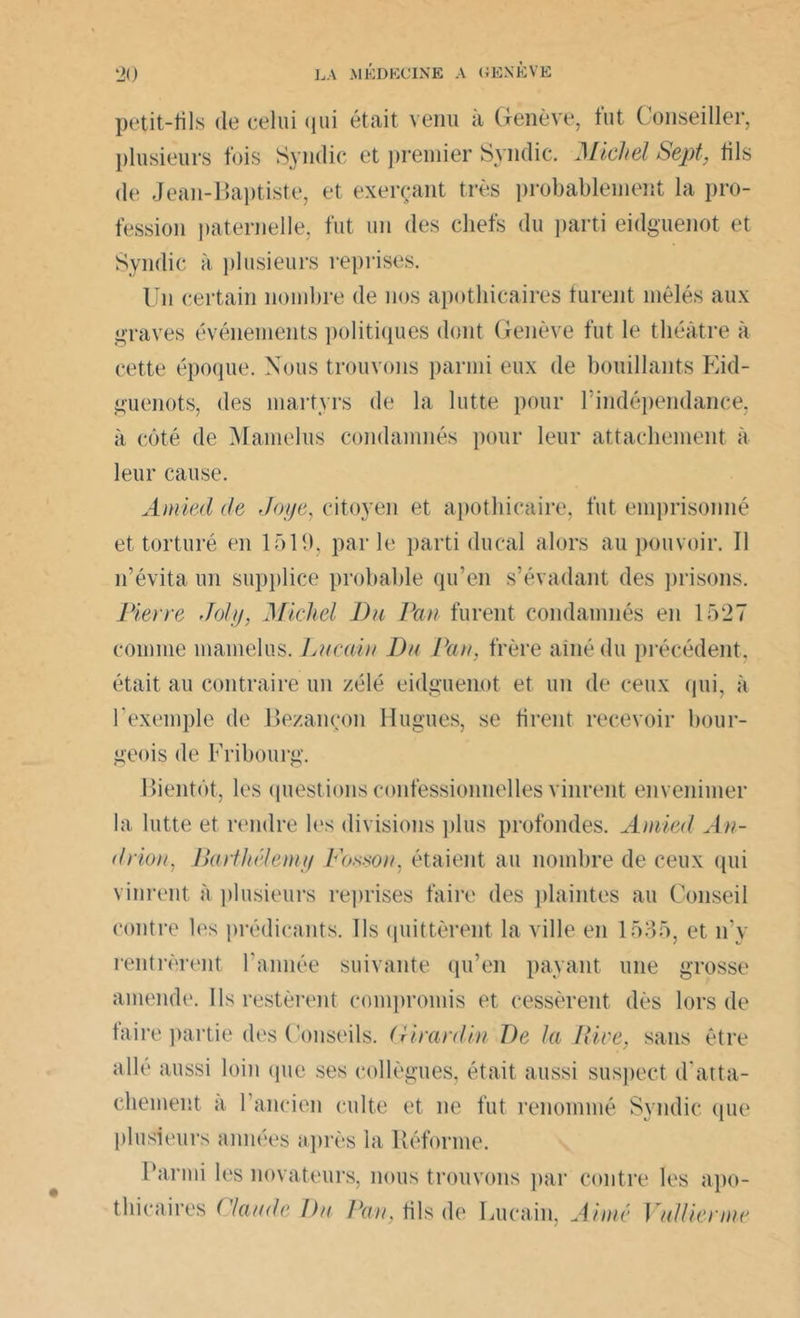 petit-fils de celui qui était venu à Genève, tut Conseiller, plusieurs fois Syndic et premier Syndic. Michel Sept, fils de Jean-Baptiste, et exerçant très probablement la pro- fession paternelle, fut un des chefs du parti eidguenot et Syndic à plusieurs reprises. Un certain nombre de nos apothicaires turent mêlés aux graves événements politiques dont Genève fut le théâtre à cette époque. Nous trouvons parmi eux de bouillants Eid- guenots, des martyrs de la lutte pour l’indépendance, à côté de Mamelus condamnés pour leur attachement à leur cause. Amied de Joye, citoyen et apothicaire, fut emprisonné et torturé en 1519, par le parti ducal alors au pouvoir. Il n’évita un supplice probable qu’en s’évadant des prisons. Pieyre Joly, Michel Du Pan furent condamnés en 1527 comme mamelus. Lncain Du Pan, frère aîné du précédent, était au contraire un zélé eidguenot et un de ceux qui, à l’exemple de Bezançon Hugues, se firent recevoir bour- geois de Fribourg. Bientôt, les questions confessionnelles vinrent envenimer la lutte et rendre les divisions plus profondes. Amied An- drion, Batihélemy Foison, étaient au nombre de ceux qui vinrent à plusieurs reprises faire des plaintes au Conseil contre les prédicants. Ils quittèrent la ville en 1535, et n’y rentrèrent l'année suivante qu’en payant une grosse amende. Ils restèrent compromis et cessèrent dès lors de taire partie des Conseils. Girardin De la Rive, sans être aile aussi loin (pie ses collègues, était aussi suspect d’atta- chement a 1 ancien culte et ne fut renommé Syndic que plusieurs années après la Réforme. Parmi les novateurs, nous trouvons par contre les apo- thicaires ('lande Du Pan, fils de Lucain, Aimé Y allier nie