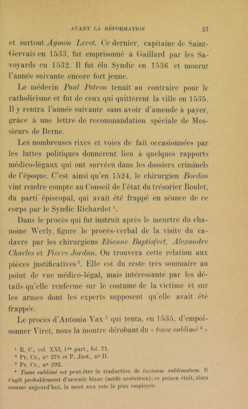 et surtout Aymon Levet. Ce dernier, capitaine de Saint- Gervais en 1533, fut emprisonné à Gaillard par les Sa- voyards en 15.32. II fut élu Syndic en 1536 et mourut l’année suivante encore fort jeune. Le médecin Paul Patron tenait au contraire pour le catholicisme et fut de ceux qui quittèrent la ville en 1535. 11 y rentra l’année suivante sans avoir d’amende à payer, grâce à une lettre de recommandation spéciale de Mes- sieurs de Berne. Les nombreuses rixes et voies de fait occasionnées par les luttes politiques donnèrent lieu à quelques rapports médico-légaux qui ont survécu dans les dossiers criminels de l’époque. C’est ainsi qu’en 1524, le chirurgien Bardou vint rendre compte au Conseil de l’état du trésorier Boulet, du parti épiscopal, qui avait été frappé en séance de ce corps par le Syndic Richardet Dans le procès qui fut instruit après le meurtre du cha- noine AYerly, figure le procès-verbal de la visite du ca- davre par les chirurgiens Etienne Baptisfert. Alexandre Chartes et Pierre Jordan. On trouvera cette relation aux pièces justificatives2 3 4. Elle est du reste très sommaire au point de vue médico-légal, mais intéressante par les dé- tails qu’elle renferme sur le costume de la victime et sur les armes dont les experts supposent qu’elle avait été frappée. Le procès d’Antonia Yax:i qui tenta, en 1535. d'empoi- sonner Yiret. nous la montre dérobant du « tasse sublimé i » 1 R. C., vol. XXI, 1™ part., fol. 71. s Pr. Cr., n° 278 et P. Just.. n° II. 3 Pr. Cr., n° 202. 4 Tosse sublimé est peut-être la traduction de toxicinn mblimatum. II s’agit probablement d’arsenic blanc (acide arsénieux); ce poison était,alors comme aujourd’hui, la mort aux rats la plus employée.