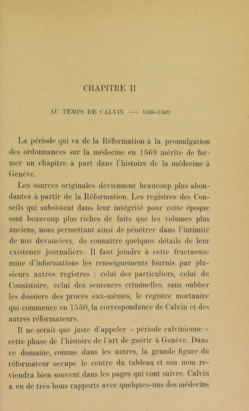 CHAPITRE II AU TEMPS DE CALVIN' — 1536-1569 La période qui va de la Réformation à la promulgation des ordonnances sur la médecine en 1569 mérite de for- mer un chapitre à part dans l’histoire de la médecine à Genève. Les sources originales deviennent beaucoup plus abon- dantes à partir de la Réformation. Les registres des Con- seils qui subsistent dans leur intégrité pour cette époque sont beaucoup plus riches de faits que les volumes plus anciens, nous permettant ainsi de pénétrer dans l’intimité de nos devanciers, de connaître quelques détails de leur existence journalière. Il faut joindre à cette fructueuse mine d’informations les renseignements fournis par plu- sieurs autres registres : celui des particuliers, celui du Consistoire, celui des sentences criminelles, sans oublier les dossiers des procès eux-mêmes, le registre mortuaire qui commence en 1550, la correspondance de Calvin et des autrès réformateurs. II ne serait (pie juste d’appeler « période calvinienne » cette phase de l’histoire de l’art de guérir à Genève. Dans ce domaine, comme dans les autres, la grande figure du réformateur occupe le centre du tableau et son nom re- viendra bien souvent dans les pages qui vont suivre. Calvin a eu de très bons rapports avec quelques-uns des médecins