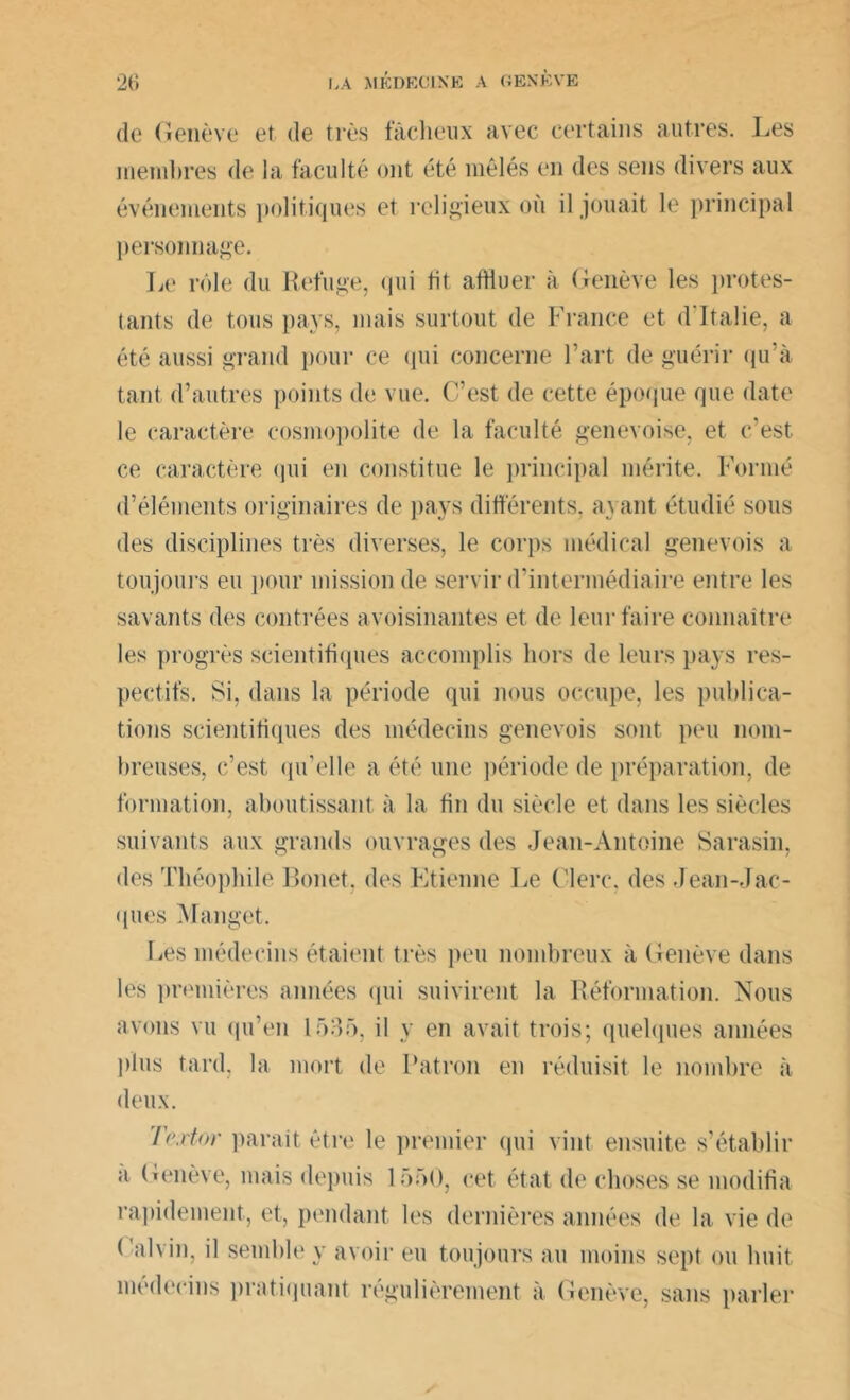 de Genève et de très fâcheux avec certains autres. Les membres de la faculté ont été mêlés en des sens divers aux événements politiques et religieux où il jouait le principal personnage. Le rôle du Refuge, qui lit affluer à Genève les protes- tants de tous pays, mais surtout de France et d Italie, a été aussi grand pour ce (pii concerne l’art de guérir qu’à tant d’autres points de vue. C/est de cette époque que date le caractère cosmopolite de la faculté genevoise, et c’est ce caractère qui en constitue le principal mérite. Formé d’éléments originaires de pays différents, avant étudié sous des disciplines très diverses, le corps médical genevois a toujours eu pour mission de servir d’intermédiaire entre les savants des contrées avoisinantes et de leur faire connaître les progrès scientifiques accomplis hors de leurs pays res- pectifs. Si, dans la période qui nous occupe, les publica- tions scientifiques des médecins genevois sont peu nom- breuses, c’est qu’elle a été une période de préparation, de formation, aboutissant à la fin du siècle et dans les siècles suivants aux grands ouvrages des Jean-Antoine Sarasin, des Théophile Bonet, des Etienne Le Clerc, des Jean-Jac- ques Manget. Les médecins étaient très peu nombreux à Genève dans les premières années qui suivirent la Réformation. Nous avons vu qu’en 1535, il y en avait trois; quelques années plus tard, la mort de Patron en réduisit le nombre à deux. Textor parait être le premier qui vint ensuite s’établir a Genève, mais depuis 1550, cet état de choses se modifia rapidement, et, pendant les dernières années de la vie de ( alvin, il semble y avoir eu toujours au moins sept ou huit médecins pratiquant régulièrement à Genève, sans parler