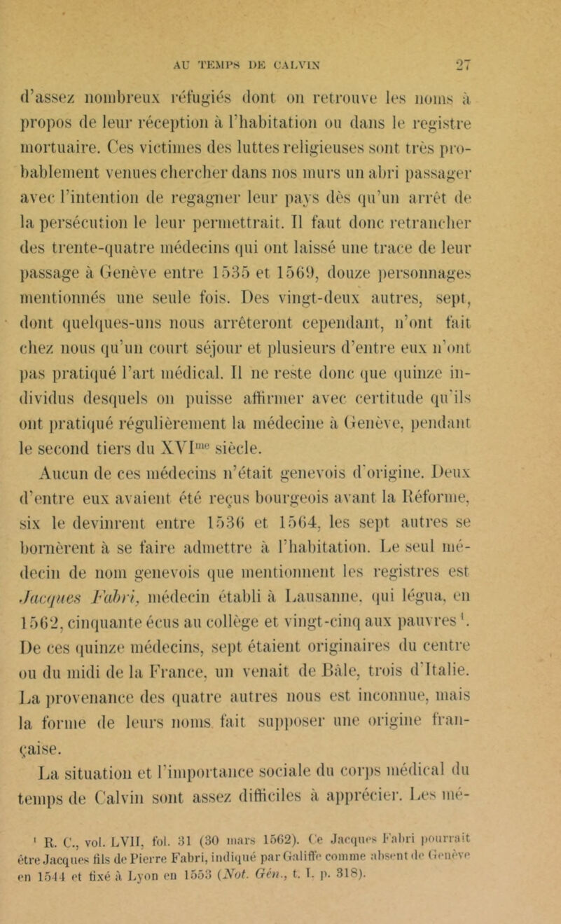 d’assez nombreux réfugiés dont on retrouve les noms à propos de leur réception à l’habitation ou dans le registre mortuaire. Ces victimes des luttes religieuses sont très pro- bablement venues chercher dans nos murs un abri passager avec l'intention de regagner leur pays dès qu’un arrêt de la persécution le leur permettrait. 11 faut donc retrancher des trente-quatre médecins qui ont laissé une trace de leur passage à Genève entre 1535 et 1569, douze personnages mentionnés une seule fois. Des vingt-deux autres, sept, dont quelques-uns nous arrêteront cependant, iront fait chez nous qu’un court séjour et plusieurs d’entre eux n'ont pas pratiqué l'art médical. Il ne reste donc que quinze in- dividus desquels on puisse affirmer avec certitude qu'ils ont pratiqué régulièrement la médecine à Genève, pendant le second tiers du XVIme siècle. Aucun de ces médecins n’était genevois d'origine. Deux d’entre eux avaient été reçus bourgeois avant la Réforme, six le devinrent entre 1536 et 1564, les sept autres se bornèrent à se faire admettre à l'habitation. Le seul mé- decin de nom genevois que mentionnent les registres est Jacques Fabri, médecin établi à Lausanne, qui légua, en 1562, cinquante écus au collège et vingt-cinq aux pauvres '. De ces quinze médecins, sept étaient originaires du centre ou du midi de la France, un venait de Bâle, trois d Italie. J^a provenance des quatre autres nous est inconnue, mais la forme de leurs noms fait supposer une origine fran- çaise. La situation et temps de Calvin l'importance sociale du corps médical du sont assez difficiles à apprécier. Les mé- 1 R. C., vol. LV1I. fol. SI (30 mars 1562). Ce Jacques Failli pourrait être Jacques fils de Pierre Fabri, indiqué parGaliffe comme absent de Genève en 1544 et fixé à Lyon en 1553 (Not. Gén., t. I. p. 31S).