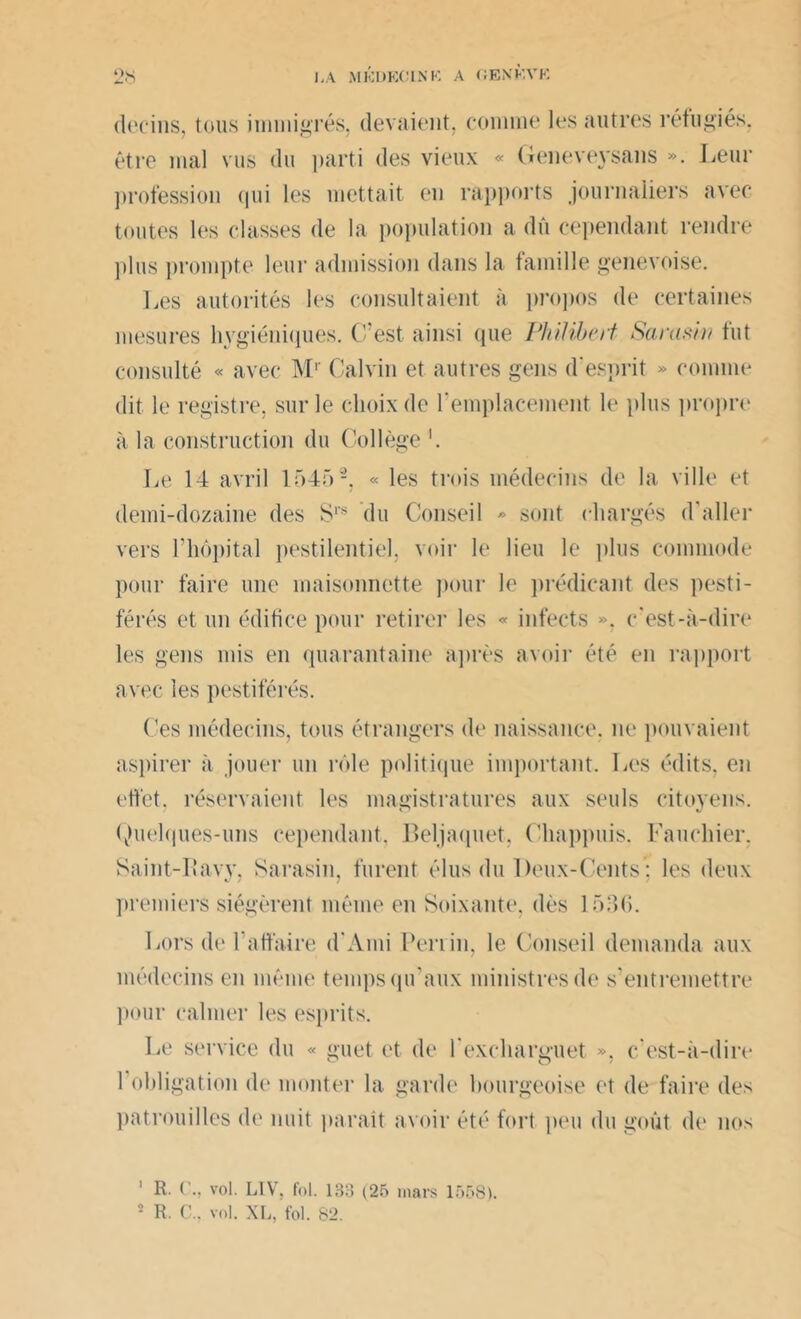 decins, tous immigrés, (levaient, comme les autres réfugiés, être mal vus du parti des vieux « Geneveysans ». Leur ])rofession qui les mettait en rapports journaliers avec toutes les classes de la population a du cependant rendre plus prompte leur admission dans la famille genevoise. Les autorités les consultaient à propos de certaines mesures hygiéniques. C’est ainsi que Philibert Samsin fut consulté « avec Mr Calvin et autres gens d’esprit » comme dit le registre, sur le choix de remplacement le plus propre à la construction du Collège Le 14 avril 15452, « les trois médecins de la ville et demi-dozaine des S1'* du Conseil » sont chargés d’aller vers l’hôpital pestilentiel, voir le lieu le plus commode pour faire une maisonnette pour le prédicant des pesti- férés et un édifice pour retirer les « infects », c’est-à-dire les gens mis en quarantaine après avoir été en rapport avec les pestiférés. Ces médecins, tous étrangers de naissance, ne pouvaient aspirer à jouer un rôle politique important. Les édits, en effet, réservaient les magistratures aux seuls citoyens. Quelques-uns cependant, Beljaquet, Chappuis. Fauchier, Saint-lîavy, Sarasin, furent élus du Deux-Cents : les deux premiers siégèrent même en Soixante, dès 1530. Lors de l'affaire d’Ami Perrin, le Conseil demanda aux médecins en même temps qu’aux ministres de s’entremettre pour calmer les esprits. Le service du « guet et de l’exchanniet ». c’est-à-dire l’obligation de monter la garde bourgeoise et de faire des patrouilles de nuit parait avoir été fort peu du goût de nos 1 R. C., vol. L1V. fol. 133 (25 mars 1558).