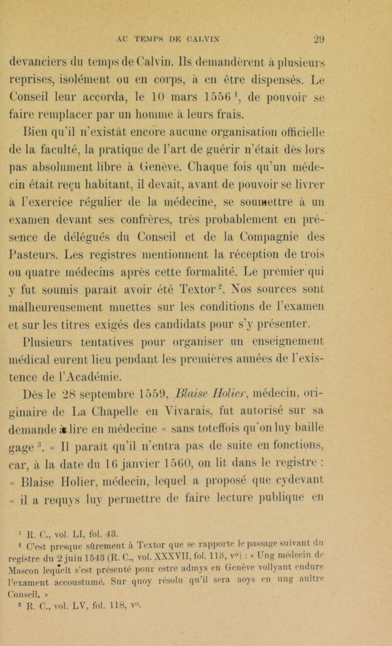 devanciers du temps de Calvin. Ils demandèrent à plusieurs reprises, isolément ou en corps, à en être dispensés. Le Conseil leur accorda, le 10 mars 1556 *, de pouvoir se faire remplacer par un homme à leurs frais. Bien qu’il n’existât encore aucune organisation officielle de la faculté, la pratique de l’art de guérir n'était dès lors pas absolument libre à Genève. Chaque fois qu’un méde- cin était reçu habitant, il devait, avant de pouvoir se livrer à l’exercice régulier de la médecine, se soumettre à un examen devant ses confrères, très probablement en pré- sence de délégués du Conseil et de la Compagnie des Pasteurs. Les registres mentionnent la réception de trois ou quatre médecins après cette formalité. Le premier qui y fut soumis paraît avoir été Textor-. Nos sources sont malheureusement muettes sur les conditions de 1 examen et sur les titres exigés des candidats pour s’y présenter. Plusieurs tentatives pour organiser un enseignement médical eurent lieu pendant les premières années de l'exis- tence de l’Académie. Dès le 28 septembre 1559, IJIaisc Holier, médecin, ori- ginaire de La Chapelle en Yivarais, fut autorisé sur sa demande lire en médecine « sans toteffois qu'on luy baille gage;t. » Il paraît qu’il n’entra pas de suite en fonctions, car, à la date du 16 janvier 1560, on lit dans le registre : « Biaise Holier. médecin, lequel a proposé que cydevant « il a requys luy permettre de faire lecture publique en 1 R. C., vol. LI, fol. 43. 2 C’est presque sûrement à Textor que se rapporte le passage suivant du registre du 2 juin 1543 (R. C., vol. XXXVII, fol. 113, v«) : « Ung médecin de Mascon lequelt s'est présenté pour estre admys en Genève vollyant endure l’exament accoustumé. Sur quov résolu qu il sera aoys en ung aultie Conseil. » s R. C., vol. LV, fol. 118, v<>.