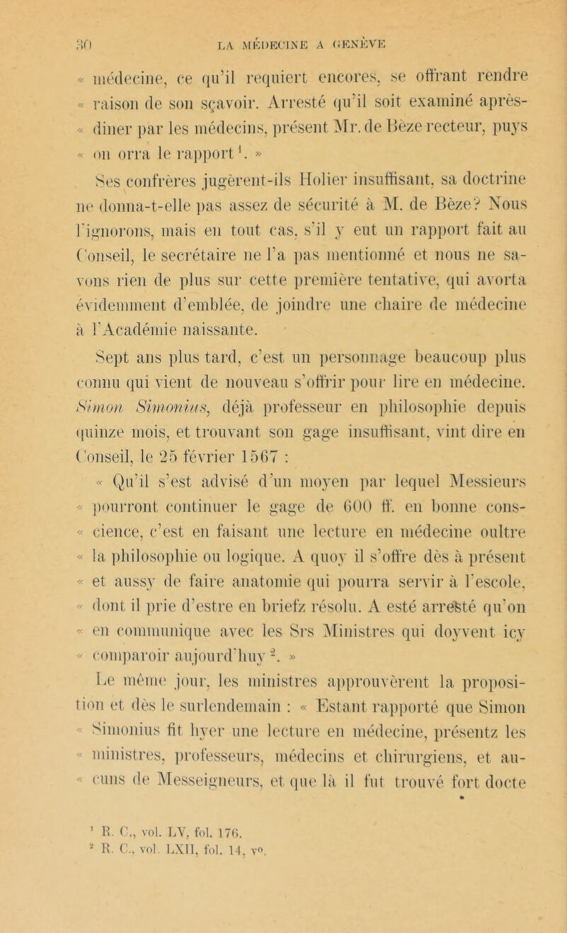 « « « médecine, ce qu’il requiert encores, se offrant rendre raison de son sçavoir. Arresté <ju il soit examiné après- diner par les médecins, présent Mr.de Bèze recteur, puys « on orra le rapport » Ses confrères jugèrent-ils Holier insuffisant, sa doctrine ne donna-t-elle pas assez de sécurité à M. de Bèze? Nous l'ignorons, mais en tout cas, s’il y eut un rapport fait au Conseil, le secrétaire ne l’a pas mentionné et nous 11e sa- vons rien de plus sur cette première tentative, qui avorta évidemment d’emblée, de joindre une chaire de médecine à l'Académie naissante. Sept ans plus tard, c’est, un personnage beaucoup plus connu qui vient de nouveau s’offrir pour lire en médecine. Simon Simonin s, déjà professeur en philosophie depuis quinze mois, et trouvant son gage insuffisant, vint dire en Conseil, le 25 février 1567 : « Qu’il s’est advisé d'un moyen par lequel Messieurs pourront continuer le gage de 600 ff’. en bonne cons- « cience, c’est en faisant une lecture en médecine oultre « la philosophie ou logique. A quoy il s’offre dès à présent et aussy de faire anatomie qui pourra servir à l’escole, « dont il prie d’estre en briefz résolu. A esté arrête té qu’on « en communique avec les Srs Ministres qui doyvent icy « comparoir aujourd huy -. » Le même jour, les ministres approuvèrent la proposi- tion et dès le surlendemain : « Estant rapporté que Simon Simonius lit lever une lecture en médecine, présentz les ministres, professeurs, médecins et chirurgiens, et au- cuns de Messeigneurs, et que là il fut trouvé fort docte