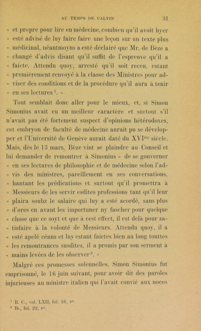 « et propre pour lire en médecine, combien qu’il avoit liyer « esté advisé de lu y faire faire une leçon sur un texte plus « médicinal, néantmoyns a esté déclairé que Mr. de Bèze a « changé d'advis disant qu'il suffit de l’espreuve qu’il a « faicte. Attendu quoy, arresté qu’il soit receu, estant « premièrement renvoyé à la classe des Ministres pour ad- « viser îles conditions et de la procédure (ju'il aura à tenir « en ses lectures *. » Tout semblait donc aller pour le mieux, et. si Simon Simonius avait eu un meilleur caractère et surtout s’il n'avait pas été fortement suspect d’opinions hétérodoxes, cet embryon de faculté de médecine aurait pu se dévelop- per et l’Université de Genève aurait daté du XYI,ne siècle. Mais, dès le 13 mars, Bèze vint se plaindre au Conseil et lui demander de remontrer à Simonius « de se gouverner « en ses lectures de philosophie et de médecine selon l’ad- « vis des ministres, pareillement en ses conversations, « hantant les prédications et surtout qu'il promettra à « Messieurs de les servir esdites professions tant qu'il leur « plaira soubz le salaire qui luy a esté acordé, sans plus « d'ores en avant les importuner ny fascher pour quelque « chose que ce soyt et que à cest eft'ect, il est delà pour sa- « tisfaire à la volonté de Messieurs. Attendu quoy, il a « esté apelé céans et luy estant faictes bien au long touttes « les remontrances susdites, il a promis par son serment à « mains levées de les observer'-. » Malgré ces promesses solennelles. Simon Simonius fut emprisonné, le 16 juin suivant, pour avoir dit des paroles injurieuses au ministre italien qui l'avait convié aux noces ' R. C., vol. LXII, fol. 16, v°. 2 Ib., fol. 22, v°.