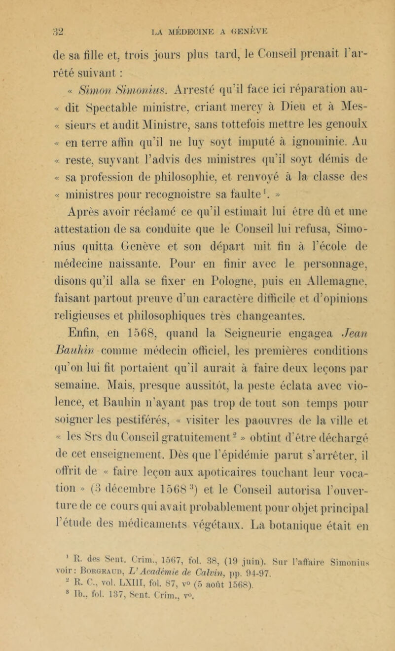 de sa fille et, trois jours plus tard, le Conseil prenait 1 ar- rêté suivant : « Simon Simonins. Arresté qu’il face ici réparation au- « dit Spectable ministre, criant mercy à Dieu et à Mes- « sieurs et audit Ministre, sans tottefois mettre les genoulx « en terre affin qu’il ne luy soyt imputé à ignominie. Au « reste, suyvant l’advis des ministres qu'il soyt démis de « sa profession de philosophie, et renvoyé à la classe des « ministres pour recognoistre safaulte1 *. » Après avoir réclamé ce qu’il estimait lui être dû et une attestation de sa conduite que le Conseil lui refusa, Siino- nius quitta Genève et son départ mit tin à l’école de médecine naissante. Pour en finir avec le personnage, disons qu’il alla se fixer en Pologne, puis en Allemagne, faisant partout preuve d'un caractère difficile et d’opinions religieuses et philosophiques très changeantes. Enfin, en 1568, quand la Seigneurie engagea Jean Bauhin comme médecin officiel, les premières conditions qu’on lui fit portaient qu’il aurait à faire deux leçons par semaine. Mais, presque aussitôt, la peste éclata avec vio- lence, et Bauhin n’ayant pas trop de tout son temps pour soigner les pestiférés, « visiter les paouvres de la ville et « les Srs du Conseil gratuitement - » obtint d'être déchargé de cet enseignement. Dès que l’épidémie parut s’arrêter, il offrit de « faire leçon aux apoticaires touchant leur voca- tion » (3 décembre 15683) et le Conseil autorisa l'ouver- ture de ce cours qui avait probablement pour objet principal l’étude des médicaments végétaux. La botanique était en 1 R- des Sent. Grim., 15(57, fol. 38, (19 juin). Sur voir: Borgkaud, L’Académie de Calvin, pp. 94-97. R. C., vol. LXI1Ï, fol. 87, v° (5 août 1568). 3 II)., fol. 137, Sent. Crim., v°. l’a flaire Simonius