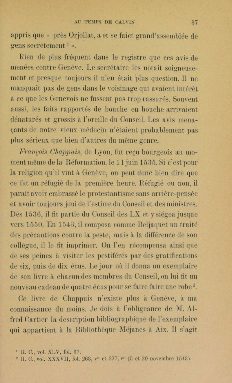 appris que « près Orjollat, a et se faict grand’assemblée de gens secrètement1 ». Rien de plus fréquent dans le registre (jue ces avis de menées contre Genève. Le secrétaire les notait soigneuse- ment et presque toujours il n’en était plus question. Il ne manquait pas de gens dans le voisinage qui avaient intérêt à ce que les Genevois 11e fussent pas trop rassurés. Souvent aussi, les faits rapportés de bouche en bouche arrivaient dénaturés et grossis à l’oreille du Conseil. Les avis mena- çants de notre vieux médecin n’étaient probablement pas plus sérieux que bien d’autres du même genre. François Chappuis, de Lyon, fut reçu bourgeois au mo- ment même de la Réformation, le 11 juin 1535. Si c’est pour la religion qu'il vint à Genève, on peut donc bien dire que ce fut un réfugié de la première heure. Réfugié ou non. il paraît avoir embrassé le protestantisme sans arrière-pensée et avoir toujours joui de l’estime du Conseil et des ministres. Dès 1536, il fit partie du Conseil des LX et y siégea jusque vers 1550. En 1543, il composa comme Beljaquet un traité des précautions contre la peste, mais à la différence de son collègue, il le Ht imprimer. On l’en récompensa ainsi (pie de ses peines à visiter les pestiférés par des gratifications de six, puis de dix écus. Le jour où il donna un exemplaire de son livre à chacun des membres du Conseil, on lui Ht un nouveau cadeau de quatre écus pour se faire faire une robe2. Ce livre de Chappuis n'existe plus à Genève, à ma connaissance du moins. Je dois à l’obligeance de M. Al- fred Cartier la description bibliographique de l’exemplaire qui appartient à la Bibliothèque Méjanes à Aix. Il s’agit 1 R. C.. vol. XLV, fol. 37. 2 R. C., vol. XXXVII, fol. 263, v° et 277, v (5 et 20 novembre 1543).