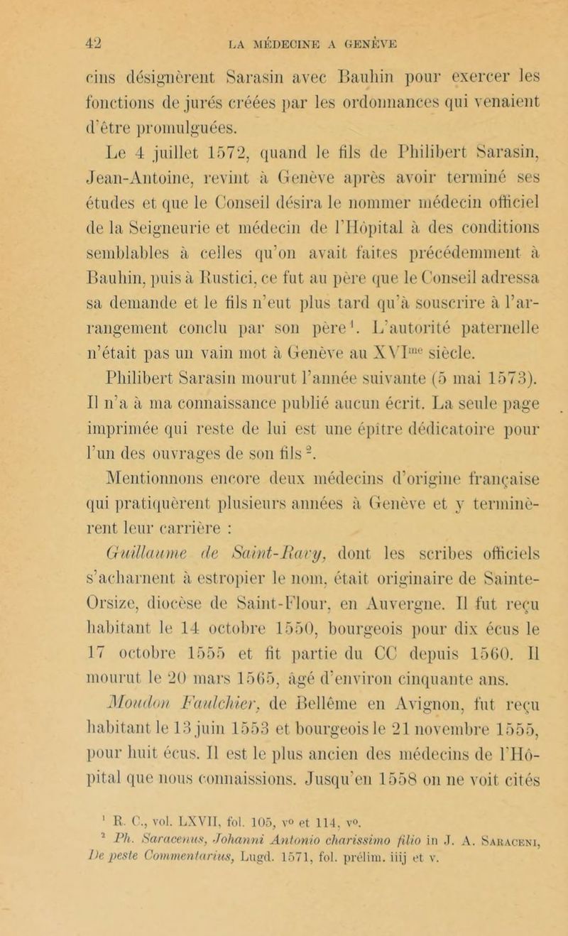 cins désignèrent Sarasin avec Bauliin pour exercer les fonctions de jurés créées par les ordonnances qui venaient d'être promulguées. Le 4 juillet 1572, quand le fils de Philibert Sarasin, Jean-Antoine, revint à Genève après avoir terminé ses études et que le Conseil désira le nommer médecin officiel de la Seigneurie et médecin de l’Hôpital à des conditions semblables à celles qu’on avait faites précédemment à Bauliin, puis à Eustici, ce fut au père que le Conseil adressa sa demande et le fils n’eut plus tard qu'à souscrire à l’ar- rangement conclu par son père1. L’autorité paternelle n’était pas un vain mot à Genève au XVIme siècle. Philibert Sarasin mourut l’année suivante (5 mai 1573). Il n’a à ma connaissance publié aucun écrit. La seule page imprimée qui reste de lui est une épître dédicatoire pour l'un des ouvrages de son fils-. Mentionnons encore deux médecins d’origine française qui pratiquèrent plusieurs années à Genève et y terminè- rent leur carrière : Guillaume de Saint-Rary, dont les scribes officiels s’acharnent à estropier le nom, était originaire de Sainte- Orsize, diocèse de Saint -Flour, en Auvergne. 11 fut reçu habitant le 14 octobre 1550, bourgeois pour dix écus le 17 octobre 1555 et fit partie du CC depuis 1560. Il mourut le 20 mars 1565, âgé d’environ cinquante ans. Moudou Faulchier. de Oedème en Avignon, fut reçu habitant le 13juin 1553 et bourgeoisie 21 novembre 1555, pour huit écus. Il est le plus ancien des médecins de l'Hô- pital que nous connaissions. Jusqu’en 1558 on ne voit cités 1 R. C., vol. LXVII, fol. 105, v° et 114, v°. 1 Ph. Saracenus, Johanni Antonio charissimo filio in J. A. Sabaceni, lh peste Commenta rttts, Lugd. 1571, fol. prélini. iiij et v.