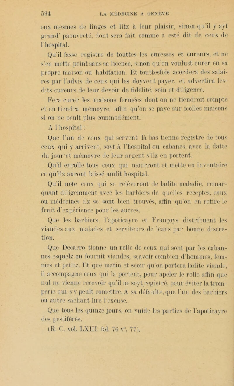 eux mesmes de linges et lit/ à leur plaisir, sinon qu il y ayt grand’ paouvreté, dont sera fait comme a esté dit de ceux de l’hospital. Qu’il fasse registre de touttos les eu cesses et cureurs, et ne s (Mi mette point sans sa licence, sinon qu’on voulust curer en sa propre maison ou habitation. Et touttesfois acordera des salai- res par l ad vis de ceux qui les doyvent payer, et advertira les- dits cureurs de leur devoir de fidélité, soin et diligence. Fera curer les maisons fermées dont on ne tiendrait compte et en tiendra mémovre, aftin qu'on se paye sur icelles maisons si on ne peult plus commodément. A l’hospital : Que l’un de ceux qui servent là bas tienne registre de tous ceux qui y arrivent, soyt à l’hospital ou cabanes, avec la datte du jour et mémoyre de leur argent s’ilz en portent. Qu’il enrolle tous ceux qui mourront et mette en inventaire ce qu i lz auront laissé audit hospital. Qu’il note ceux qui se relèveront de ladite maladie, remar- quant diligemment avec les barbiers de quelles receptos. eaux ou médecines ilz se sont bien trouvés, aftin qu’on en retire le fruit d'expérience pour les autres. Que les barbiers, l'apoticayre et Françoys distribuent les viandes aux malades et serviteurs de léans par bonne discré- tion. Que Decarro tienne un rolle de ceux qui sont par les caban- nes esquelz on fournit viandes, sçavoir combien d'hommes. fem- mes et petit/. Et que matin et seoir qu’on portera ladite viande, il accompagne ceux (pii la portent, pour apeler b' rolle aftin que nul in1 vienne recevoir qu’il ne soyt registre, pour éviter la trom- perie qui s’y peult comettrc.A sa défaulte, que l'un des barbiers ou autre sachant lire l’excuse. Que tous les quinze jours, on vuide les parties de l'apoticayre des pestiférés.