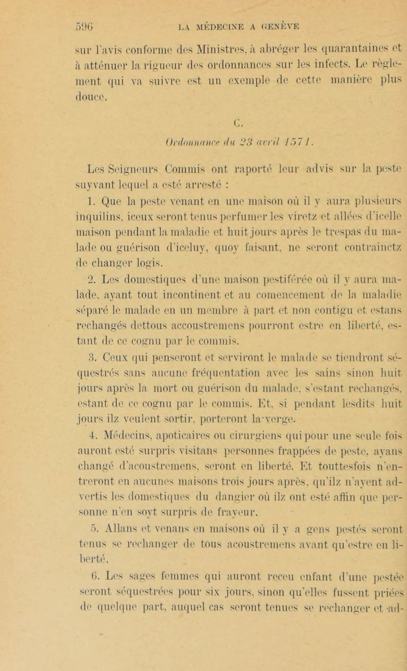 sur l'avis conforme des Ministres, à abréger les quarantaines et à atténuer la rigueur des ordonnances sur les infects. Le règle- ment qui va suivre est un exemple de cette manière plus douce. G. Ordonnance du 23 avril l~> 7 /. Les Seigneurs Commis ont raporté leur advis sur la peste suyvant lequel a esté arresté : 1. Que la peste venant en une maison où il y aura plusieurs inquilins. iceux seront tenus perfumer les viretz et allées d'icelle maison pendant la maladie et huit jours après le très pas du ma- lade ou guérison d’iceluy, quoy faisant, ne seront contrainctz de changer logis. 2. Les domestiques d'une maison pestiférée où il y aura ma- lade, ayant tout incontinent et au comencement de la maladie séparé le malade en un membre à part et non contigu et estans rechangés dettous accoustremens pourront estre en liberté, es- tant de ce cognu par le commis. 3. Ceux ipii penseront et serviront le malade se tiendront sé- questrés sans aucune fréquentation avec les sains sinon huit jours après la mort ou guérison du malade, s'estant rechangés, estant de ce cognu par le commis. Et, si pendant lesdits huit jours ilz veulent sortir, porteront la*verge. 4. Médecins, apoticaires ou cirurgiens qui pour une seule fois auront esté surpris visitons personnes frappées de peste, ayons changé d'acoustremens, seront en liberté. Et touttesfois n'en- treront en aucunes maisons trois jours après, qu'ilz n ayent ad- vertis les domestiques du dangier où ilz ont esté aftin que per- sonne n en soyt surpris de frayeur. 5. Allons et venons en maisons où il y a gens postés seront tonus se rechanger de tous acoustremens avant qu'estre en li- berté. 6. Les sages femmes qui auront receu enfant d'une postée seront séquestrées pour six jours, sinon qu'elles fussent priées de quelque part, auquel cas seront tenues se rechanger et -ad-
