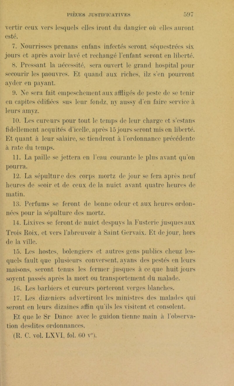 vertii* ceux vers lesquels elles iront du dangier où elles auront esté. 7. Nourrisses prenons en fa ns infectés seront séquestrées six jours et après avoir lavé et rechangé l’enfant seront en liberté. 8. Pressant la nécessité, sera ouvert le grand hospital pour secourir les paouvres. Et quand aux riches, ilz s'en pourront ayder en payant. 9. Ne sera fait einpeschenient aux affligés de peste de se tenir en capites édifiées sus leur fondz. ny aussy d'en faire service à leurs amyz. 10. Les curcurs pour tout le temps de leur charge et s'estans fidellement acquités d'icelle, après 15 jours seront mis en liberté. Et quant à leur salaire, se tiendront à l'ordonnance précédente à rate du temps. 11. La paille se jettera en l'eau courante le plus avant qu'on pourra. 12. La sépulture des corps mortz de jour se fera après neuf heures de seoir et de ceux de la nuict avant quatre heures de matin. 18. Perfums se feront de bonne odeur et aux heures ordon- nées pour la sépulture des mortz. 14. Lixives se feront de nuict despuys la Fusterie jusquesaux Trois Iloix, et vers l'abreuvoir à Saint Gervaix. Et de jour, hors de la ville. 15. Les hostes. bolengiers et autres gens publics cheuz les- quels fault que plusieurs conversent, ayans des postés en leurs maisons, seront tenus les fermer jusques à ce que huit jours soyent passés après la mort ou transportement du malade. 16. Les barbiers et cureurs porteront verges blanches. 17. Les dizeniers advertiront les ministres des malades (pii seront en leurs dizaines affin qu'ils les visitent et consolent. Et que le Sr Dance avec le guidon tienne main à l’observa- tion desdites ordonnances.