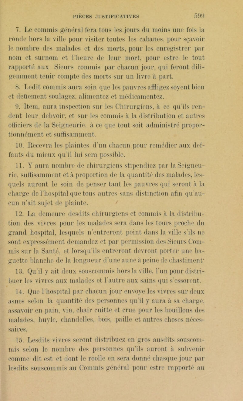 7. Le commis général fera tous les jours clu moins une fois la ronde hors la ville pour visiter toutes les cabanes, pour sçavoir le nombre des malades et des morts, pour les enregistrer par nom et surnom et l’heure de leur mort, pour estre le tout rapporté aux Sieurs commis par chacun jour, qui feront dili- gemment tenir compte des morts sur un livre à part. S. Ledit commis aura soin que les pauvres affligez soycnt bien et deüement soulagez, alimentez et médicamentez. 9. Item, aura inspection sur les Chirurgiens, à ce qu'ils ren- dent leur debvoir, et sur les commis à la distribution et autres othéiers de la Seigneurie, à ce que tout soit administré propor- tionnément et suffisamment. 10. Recevra les plaintes d’un chacun pour remédier aux def- fauts du mieux qu'il lui sera possible. 11. Y aura nombre de chirurgiens stipendiez par la Seigneu- rie, suffisamment et à proportion de la quantité des malades, les- quels auront le soin de penser tant les pauvres qui seront à la charge de l’hospital que tous autres sans distinction afin qu’au- cun n’ait sujet de plainte. 12. La demeure desdits chirurgiens et commis à la distribu- tion des vivres pour les malades sera dans les tours proche du grand hospital, lesquels n'entreront point dans la ville s'ils ne sont expressément demandez et par permission des Sieurs Com- mis sur la Santé, et lorsqu'ils entreront devront porter une ba- guette blanche de la longueur d'une aune, à peine de chastiment- 1.3. Qu’il y ait deux souscommis hors la ville, l'un pour distri- buer les vivres aux malades et l'autre aux sains qui s'essorent. U. Que l'hospital par chacun jour envoyé les vivres sur deux asnes selon la quantité des personnes qu'il y aura à sa charge, assavoir en pain. vin. chair cuitte et crue pour les bouillons des malades, huyle, chandelles, bois, paille et autres choses néces- saires. 15. Lesdits vivres seront distribuez en gros ausdits souscom- mis selon le nombre des personnes qu'ils auront à subvenir comme dit est et dont le roolle en sera donné chasque jour par lesdits souscommis au Commis général pour estre rapporté au
