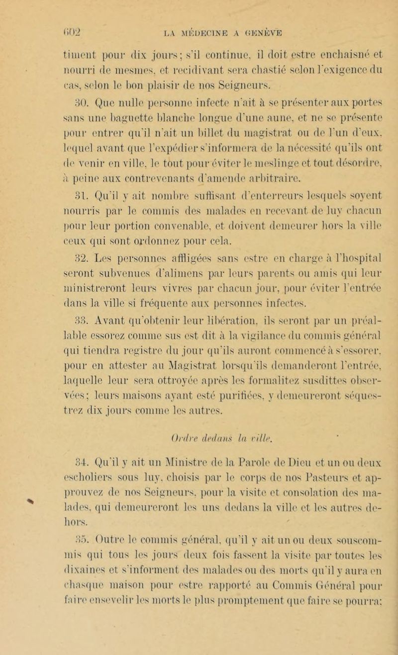 timent pour dix jours;.s'il continue, il doit estre enchaisné et nourri de inesnies. et récidivant sera chastié selon l'exigence du cas, selon le bon plaisir de nos Seigneurs. 30. Que nulle personne infecte n'ait à se présenter aux portes sans une baguette blanche longue d une aune, et ne se présente pour entrer qu'il n'ait un billet du magistrat ou de l'un d'eux, lequel avant que l’expédier s'informera de la nécessité qu’ils ont de venir en ville, le tout, pour éviter le meslinge et tout désordre, à peine aux contrevenants d’amende arbitraire. 31. Qu'il y ait nombre suffisant d’enterreurs lesquels soyent nourris par le commis des malades en recevant de luv chacun pour leur portion convenable, et doivent demeurer hors la ville ceux qui sont, ordonnez pour cela. 32. Les personnes affligées sans estre en charge à l’hospital seront subvenues d'alimens par leurs parents ou amis qui leur ministreront leurs vivres par chacun jour, pour éviter l'entrée dans la ville si fréquente aux personnes infectes. 33. Avant qu’obtenir leur libération, ils seront par un préal- lable essorez comme sus est dit à la vigilance du commis général qui tiendra registre du jour qu'ils auront commencé à s’essorer, pour en attester au Magistrat lorsqu'ils demanderont l'entrée, laquelle leur sera ottroyée après les formalitez susdittes obser- vées; leurs maisons ayant esté purifiées, y demeureront séques- trez dix jours comme les autres. Ordre dedans la ville. 34. Qu'il y ait un Ministre de la Parole de Dieu et un ou deux escholiers sous luy. choisis par le corps de nos Pasteurs et ap- prouvez de nos Seigneurs, pour la visite et consolation des ma- lades. <pii demeureront les uns dedans la ville et les autres de- hors. 35. Outre le commis général, qu’il y ait un ou deux souscoin- mis qui tous les jours deux lois fassent la visite par toutes les dixaines et s'informent des malades ou des morts qu'il y aura en chasque maison pour estre rapporté au Commis Général pour faire ensevelir les morts le plus promptement que faire se pourra: