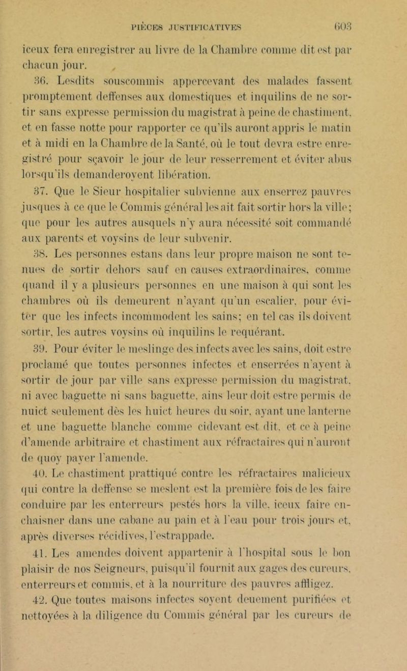 iceux fera enregistrer au livre de la Chambre comme dit est par chacun jour. 36. Lesdits souscommis appercevant des malades fassent promptement deffenses aux domestiques et inquilins de ne sor- tir sans expresse permission du magistrat à peine de chastiment. et (Mi fasse notte pour rapporter ce qu’ils auront appris le matin et à midi en la Chambre delà Santé, où le tout devra estre enre- gistré pour sçavoir le jour de leur resserrement et éviter abus lorsqu'ils demanderovent libération. 37. Que le Sieur hospitalier subvienne aux enserrez pauvres jusques à ce que le Commis général lésait fait sortir hors la ville; que pour les autres ausquels n'y aura nécessité soit commandé aux parents et voysins de leur subvenir. 3<S. Les personnes estans dans leur propre maison ne sont te- nues de sortir dehors sauf en causes extraordinaires, connue quand il y a plusieurs personnes en une maison à qui sont les chambres où ils demeurent n’ayant qu'un escalier, pour évi- ter que les infects incommodent les sains; en tel cas ils doivent sortir, les autres voysins où inquilins le requérant. 39. Pour éviter le meslinge des infects avec les sains, doit estre proclamé que toutes personnes infectes et enserrées n'ayent à sortir de jour par ville sans expresse permission du magistrat, ni avec baguette ni sans baguette, ains leur doit estre permis de nuict seulement dès les liuict heures du soir, ayant une lanterne et une baguette blanche comme enlevant est dit. et ce à peine d’amende arbitraire et chastiment aux réfractaires qui n'auront de quoy payer l'amende. 40. Le chastiment prattiqué contre les réfractaires malicieux qui contre la doffense se meslent est la première fois de les faire conduire par les enterreurs pestes hors la ville, iceux faire en- cbaisner dans une caban*' au pain et à l eau pour trois jours et. après diverses récidives, l estrappade. 41. Les amendes doivent appartenir à l'hospital sous le bon plaisir de nos Seigneurs, puisqu'il fournit aux gages des cureurs. enterreurs et commis, et à la nourriture des pauvres affligez. 42. Que toutes maisons infectes soyent deuement purifiées et nettoyées è la diligence du Commis général par les cureurs de