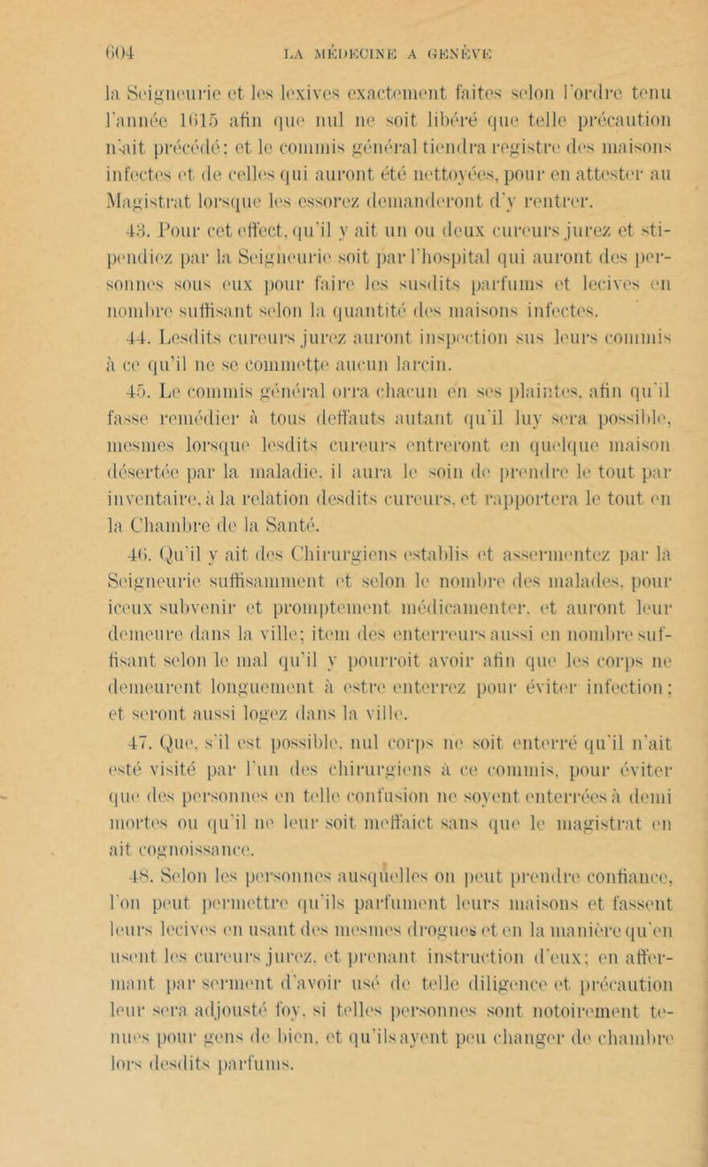 la Seigneurie et les lexives exactement faites selon l'ordre tenu l'année 1615 afin que nul ne soit libéré que telle précaution mait précédé; et le commis général tiendra registre des maisons infectes et de celles qui auront été nettoyées, pour en attester au Magistrat lorsque les essorez demanderont d’y rentrer. 48. Pour cet ettéct, qu'il y ait un ou deux cureurs jurez et sti- pendiez par la Seigneurie soit par l'hospital qui auront des per- sonnes sous eux pour faire les susdits parfums et lecives en nombre suffisant selon la quantité des maisons infectes. 44. Lesdits cureurs jurez auront inspection sus leurs commis à ce qu’il ne se commette aucun larcin. 45. Le commis général orra chacun en ses plaintes, afin qu'il fasse remédier à tous déliants autant qu'il luy sera possible, mesmes lorsque lesclits cureurs entreront en quelque maison désertée par la maladie, il aura le soin de prendre le tout par inventaire, à la relation desdits cureurs, et rapportera le tout en la Chambre de la Santé. 46. Qu'il y ait des Chirurgiens establis et assermentez par la Seigneurie suffisamment et selon le nombre des malades, pour iceux subvenir et promptement médicamenter, et auront leur demeure dans la ville; item des enterreurs aussi en nombre suf- fisant selon le mal qu’il y pourroit avoir afin que les corps ne demeurent longuement à estre enterrez pour éviter infection: et seront aussi logez dans la ville. 47. Que. s'il est possible, nul corps ne soit, enterré qu'il n'ait esté visité par l’un dos chirurgiens à ce commis, pour éviter que des personnes en telle confusion ne soyent enterrées à demi mortes ou qu'il ne leur soit meffaict sans que le magistrat en ait cognoissauce. 48. Selon les personnes ausqûelles on peut prendre confiance, l'on peut permettre qu'ils parfument leurs maisons et fassent leurs lecives en usant des mesmes drogues et en la manière qu'en usent les cureurs jurez, et prenant instruction d'eux; en affer- mant par serment d'avoir usé de telle diligence et précaution leur sera adjousté foy. si telles personnes sont notoirement te- nues pour gens de bien, et qu'ilsayent peu changer de chambre lors desdits parfums.