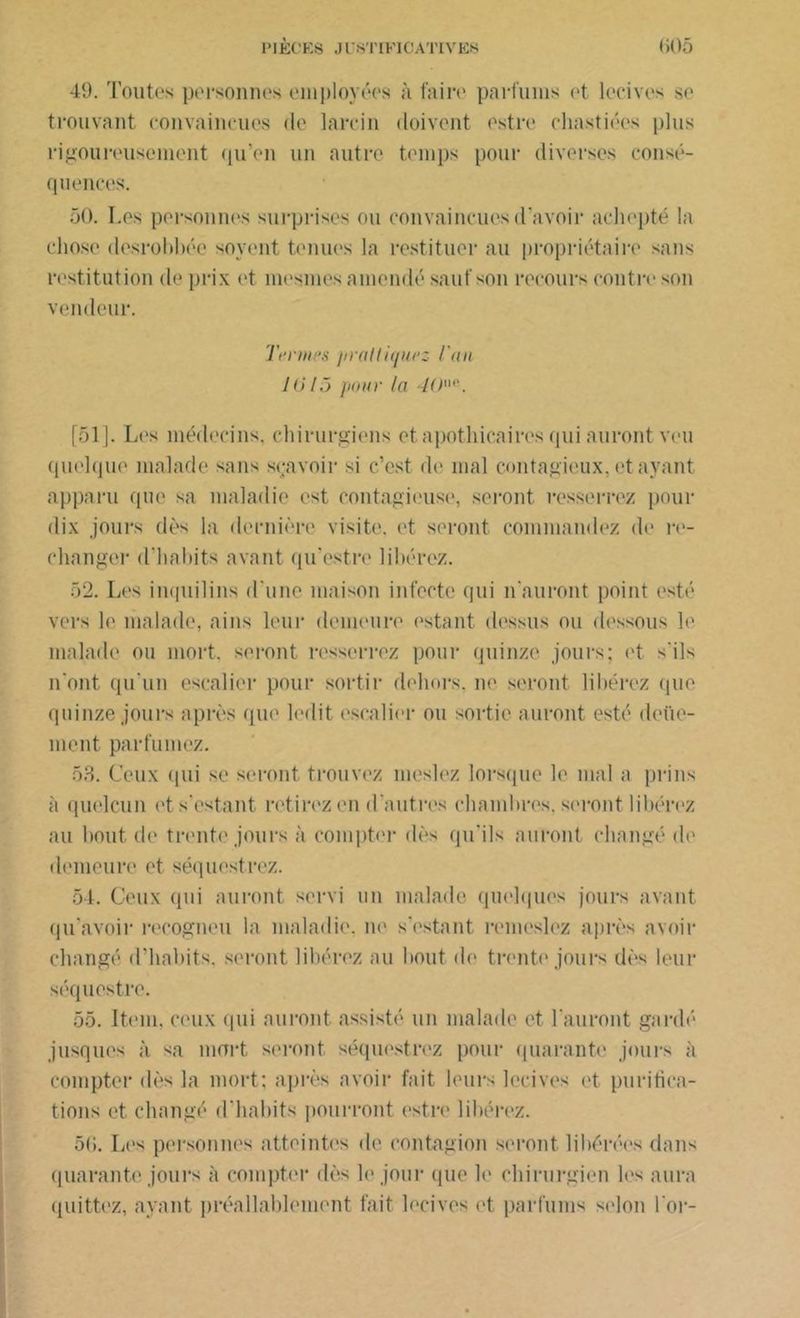 49. Toutes personnes employées à faire parfums et loches se trouvant convaincues de larcin doivent estre cliastiées plus rigoureusement qu’en un autre temps pour diverses consé- quences. 50. Les personnes surprises ou convaincues d’avoir achepté la chose desrohhée soyent tenues la restituer au propriétaire sans restitution de prix et mesmes amendé sauf son recours contre son vendeur. Tennis praltiqurz l'an 1015 pour la 4ün<i. [51]. Les médecins, chirurgiens et apothicaires qui auront veu quelque malade sans scavoir si c’est de mal contagieux, étayant apparu que sa maladie est contagieuse, seront resserrez pour dix jours dès la dernière visite. <4 seront commandez de re- changer d’habits avant qu’estre libérez. 52. Les inquilins d'une maison infecte qui n'auront point esté vers le malade, ains leur demeure estant dessus ou dessous le malade ou mort, seront resserrez pour quinze jours; et s'ils n'ont qu'un escalier pour sortir dehors, ne seront libérez que quinze jours après qui' ledit escalier ou sortie auront esté deüe- ment parfumez. 53. Ceux qui se seront trouvez meslez lorsque le mal a prins à quelcun et s'estant retirez en d'autres chambres, seront libérez au bout de trente jours à compter dès qu'ils auront changé de demeure et séquestrez. 54. Ceux qui auront servi un malade quelques jours avant qu’avoir recogneu la maladie, ne s'estant remeslez après avoir changé d’habits, seront libérez au bout <le trente jours dès leur séquestre. 55. Item, ceux qui auront assisté un malade et l'auront gardé jusques à sa mort seront séquestrez pour quarante jours à compter dès la mort; après avoir fait leurs lecives et purifica- tions et changé d'habits pourront estre libérez. 5(i. Les personnes atteintes de contagion seront libérées dans quarante jours à compter dès le jour que le chirurgien les aura quittez, ayant préalablement fait lecives et parfums selon l'or-