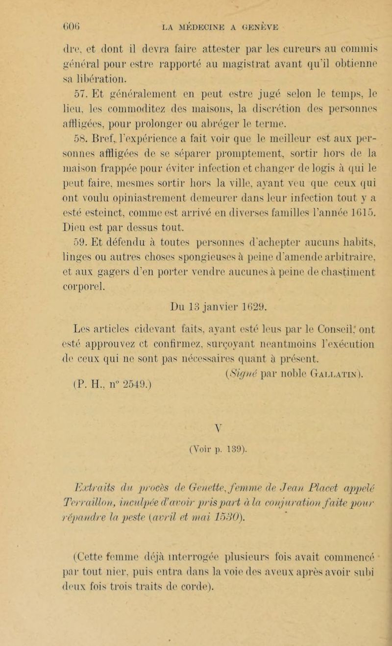 dre. et dont il devra faire attester par les cureurs au commis général pour estre rapporté au magistrat avant qu’il obtienne sa libération. 57. Et généralement en peut estre jugé selon le temps, le lieu, les commoditez des maisons, la discrétion des personnes affligées, pour prolonger ou abréger le terme. 58. Bref, l’expérience a fait voir que le meilleur est aux per- sonnes affligées de se séparer promptement, sortir hors de la maison frappée pour éviter infection et changer de logis à (pii le peut faire, mesnies sortir hors la ville, ayant veu que ceux qui ont voulu opiniastrement demeurer dans leur infection tout y a esté esteinct, comme est arrivé en diverses familles l’année 1615. Dieu est par dessus tout. 59. Et défendu à toutes personnes d'achepter aucuns habits, linges ou autres choses spongieuses à peine d'amende arbitraire, et aux gagers d’en porter vendre aucunes à peine dechastiment corporel. Du 13 janvier 1629. Les articles enlevant faits, ayant esté leus par le Conseil.’ ont esté approuvez et confirmez, sursoyant neantmoins l'exécution de ceux qui ne sont pas nécessaires quant à présent. (<S'igné par noble Gallatin). (P. H., n° 2549.) V (Voir ]). 139). Extraits du procès de GeueMe, femme de .Jean Placet appelé Terraillon, inculpée d’avoir pris part à la conjuration faite pour répandre la peste (avril et niai 1530). (Cette femme déjà interrogée plusieurs fois avait commencé par tout nier, puis entra dans la voie des aveux après avoir subi deux fois trois traits de corde).