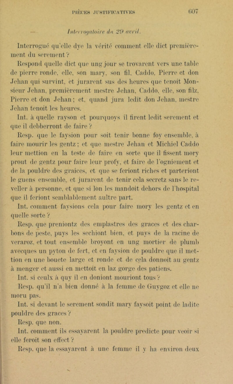 (iOT /iili'rrojialoire du ’Ji) avril. Interrogué qu’elle dyo la vérité comment <*11(‘ dict première- ment du serement V Respond quelle dict que ungjour se trovarent vers une table de pierre ronde, (die. son mary, son fil. Caddo. Pierre et don Jehan qui survint, et jurarent sus des heures que tenoit Mon- sieur Jehan, premièrement mestre Jehan, Caddo, elle, son filz. Pierre et don Jehan; et. quand jura ledit don Jehan, mestre Jehan tenoit les heures. Int. à quelle rayson et pourquoys il firent ledit serement et que il debberront de faire V Resp. <pie le faysion pour soit tenir bonne foy ensemble, à faire mourir les gentz; et que mestre Jehan et Michiel Caddo leur mettion en la teste de faire en sorte que il fissent mory prout de gentz pour faire leur profy. et faire de l'ogniement et de la pouldr’e des graices, et que se feriont riches et parteriont le gnons ensemble, ot jurarent de tenir cela secrctz sans le re- veller à personne. et que si Ion les mandoit dehors de l'hospital que il feriont semblablement aultre part. Int. comment faysions cela pour faire mory les gentz et en quelle sorte V Resp. que preniontz d('s emplastres des grâces et des char- bons de peste, puys les sechiont bien, et puys de la racine de veraroz. et tout ensemble broyont en ung mortier de plumb avecques un pyton de fert, et en faysion de pouldre que il met- tion en une bouetc large et ronde et de cela donnoit au gentz à menger et aussi en mettoit en laz gorge des patiens. Int. si eeulx à quv il en doniont mouriont tous? Resp. qu'il n'a bien donné à la femme de Guygoz et elle ne moru pas. Int. si devant le serement sonilit mary faysoit point de ladite pouldre des grâces ? Resp. que non. Lut. comment ils essayeront la pouldre predicte pour venir si elle feroit son eft’ect ? Resp. que la essayèrent à une femme il y ha environ deux