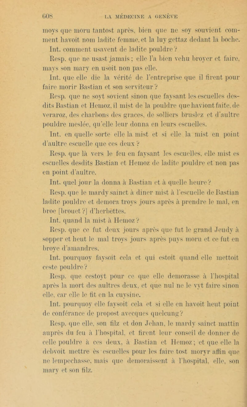 moys que moru tantost après, bien que ne soy souvient com- ment liavoit nom ladite femme,et la luygettaz dedant la boche. Int. comment usavent de ladite pouldre? Resp. que ne usast jamais; elle l’a bien vehu broyer et faire, mays son mary en usoit non pas elle. Int. que elle die la vérité de l’entreprise que il tirent pour faire morir Rastian et son serviteur? Resp. que ne sort sovient sinon que faysant les escuelles des- dits Bastian et Hemoz.il mist de la pouldre quehaviontfaite.de veraroz, des charbons des grâces, de solliers b rusiez et d'aultre ])Ouldre meslée, qu’elle leur donna en leurs escuelles. Int, en quelle sorte elle la mist et si elle la mist en point d’aultre escuelle que ces deux ? Resp. que là vers le feu en faysant les escuelles, elle mist es escuelles desdits Bastian et Hemoz de ladite pouldre et non pas en point d’aultre. Int. quel jour la donna à Bastian et à quelle heure? Resp. que le mardy sainct à cliner mist à rescuelle de Bastian ladite pouldre et demora troys jours après à prendre le mal, en broe [brouet?] d’herbettes. Int. quand la mist à Hemoz ? Resp. que ce fut deux jours après que fut le grand Jeudy à sopper et lient le mal troys jours après puys moru et ce fut en broyé d’amandres. Int. pourquoy faysoit cela et qui estait quand elle mettait ceste pouldre? Resp. que cestoyt pour ce que elle demorasse à l'hospital après la mort des aultres deux, et (|ue nul ne le vyt faire sinon elle, car elle le fit en la cuysine. Int, pourquoy elle faysoit cela et si elle en liavoit lient point de contenance de propost avecques quelcung? Resp. que elle, son tilz et don Jehan, le mardy sainct mattin auprès du feu à l'hospital, et firent leur conseil de donner de celle pouldre à ces deux, à Bastian et Hemoz; et que elle la debvoit mettre ès escuelles pour les faire tost moryr attin que ne lempcchasse. mais que demoraissent à l’hospital, elle, son mary et son tilz.