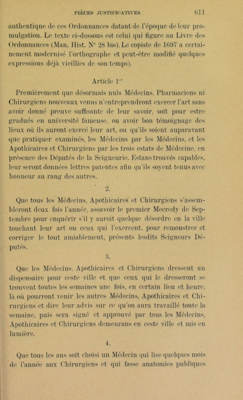 authentique de ces Ordonnances datant de l’époque de leur pro- mulgation. Le texte ci-dessous est celui qui figure au Livre des Ordonnances (Man. Hist. N° 28 bis). Le copiste de 1697 a certai- nement modernisé l’orthographe et peut-être modifié quelques expressions déjà vieillies de son temps). Article V'r Premièrement (pie désormais nuis Médecins. Pharmaciens ni Chirurgiens nouveaux venus n’entreprendront exercer l’art sans avoir donné preuve suffisante de leur savoir, soit pour estre gradués en université fameuse, ou avoir bon témoignage des lieux où ils auront exercé leur art, ou qu'ils soient auparavant que pratiquer examinés, les Médecins par les Médecins, et les Apothicaires et Chirurgiens par les trois estats de Médecine, en présence des Députés de la Seigneurie. Estons trouvés capables, leur seront données lettres patentes afin qu'ils soyent tenus avec honneur au rang des autres. 2. Que tous les Médecins. Apothicaires et Chirurgiens s’assem- bleront deux fois l'année, assavoir le premier Mecredy de Sep- tembre pour enquérir s'il y auroit quelque désordre en la ville touchant leur art ou ceux qui l’exercent, pour remonstrer et corriger le tout aimablement, présents lesdits Seigneurs Dé- putés. 3. Que les Médecins. Apothicaires et Chirurgiens dressent un dispensaire pour cesto ville et. que ceux qui le dresseront se trouvent toutes les semaines une fois, en certain lieu et heure, là où pourront venir les autres Médecins, Apothicaires et Chi- rurgiens et dire leur advis sur ce qu’on aura travaillé toute la semaine, puis sera signé et approuvé par tous les Médecins. Apothicaires et Chirurgiens demeurans en ceste ville et mis en lumière. 4. Que tous les ans soit choisi un Médecin qui lise quelques mois <b' l’année aux Chirurgiens et qui fosse anatomies publiques