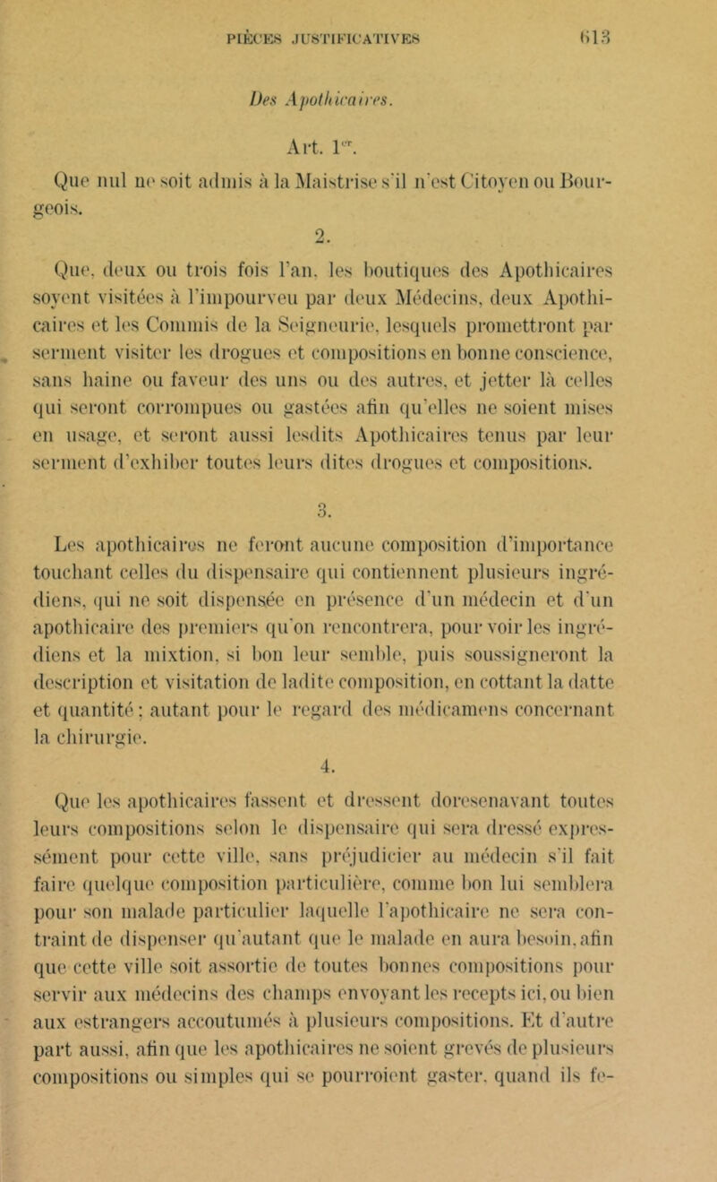 Des Apothicaires. Art. 1VT. Que nul uesoit admis à la Maistrise s'il n’est Citoyen ou Bour- geois. 2. Que, deux ou trois fois l’an, les boutiques des Apothicaires soyent visitées à l’impourveu par deux Médecins, deux Apothi- caires et les Commis de la Seigneurie, lesquels promettront par , serment visiter les drogues et compositions en bonne conscience, sans haine ou faveur des uns ou des autres, et jetter là celles qui seront corrompues ou gastées afin qu’elles ne soient mises en usage, et seront aussi lesdits Apothicaires tenus par leur serment d’exhiber toutes leurs dites drogues et compositions. o O. Les apothicaires ne feront aucune composition d’importance touchant celles du dispensaire qui contiennent plusieurs ingré- diens, qui ne soit dispensée en présence d'un médecin et d'un apothicaire des premiers qu'on rencontrera, pour voir les ingré- diens et la mixtion, si bon leur semble, puis soussigneront la description et visitation de ladite composition, en cottant la datte et quantité; autant pour le regard des médicamens concernant la chirurgie. 4. Que les apothicaires fassent et dressent doresenavant tontes leurs compositions selon le dispensaire qui sera dressé expres- sément pour cette ville, sans préjudicier au médecin s'il fait faire quelque composition particulière, comme bon lui semblera pour son malade particulier laquelle l'apothicaire ne sera con- traint de dispenser qu’autant que le malade en aura besoin.afin que cette ville soit assortie de toutes bonnes compositions pour servir aux médecins des champs envoyant les recepts ici, ou bien aux estrangers accoutumés à plusieurs compositions. Et d'autre part aussi, afin que les apothicaires ne soient grevés de plusieurs compositions ou simples qui se pourroient gaster. quand ils fe-