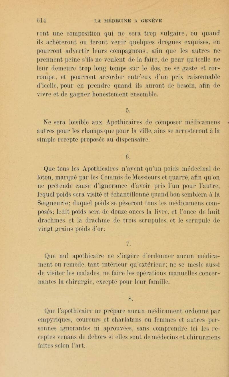 ront une composition qui ne sera trop vulgaire, ou quand ils achèteront ou feront venir quelques drogues exquises, en pourront adyertir leurs compagnons, afin que les autres ne prennent peine s'ils ne veulent de la faire, de peur qu’icelle ne leur demeure trop long temps sur le dos, ne se gaste et cor- rompe, et pourront accorder entr'eux d'un prix raisonnable d'icelle, pour en prendre quand ils auront de besoin, afin de vivre et de gagner honestement ensemble. o. Ne sera loisible aux Apothicaires de composer médicamens « autres pour les champs que pour la ville, ains se arresteront à la simple recepte proposée au dispensaire. 6. Que tous les Apothicaires n’ayent qu’un poids médocinal de loton, marqué par les Commis de Messieurs et quarré, afin qu'on ne prétende cause d’ignorance d'avoir pris l'un pour l'autre, lequel poids sera visité et échantillonné quand bon semblera à la Seigneurie; duquel poids se pèseront tous les médicamens com- posés; ledit poids sera de douze onces la livre, et l’once de huit drachmes, et la drachme de trois scrupules, et le scrupule de vingt grains poids d'or. i. Que nul apothicaire ne s’ingère d'ordonner aucun médica- ment ou remède, tant intérieur qu'extérieur; ne se mesle aussi de visiter les malades, ne faire les opérations manuelles concer- nantes la chirurgie, excepté pour leur famille. 8. Que l'apothicaire ne prépare aucun médicament ordonné par empyriques, coureurs et charlatans ou femmes et autres per- sonnes ignorantes ni aprouvées. sans comprendre ici les re- ceptes venans de dehors si elles sont de médecins et chirurgiens faites selon l’art.